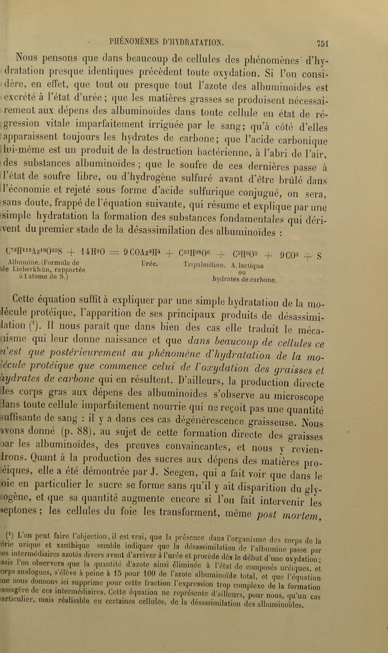 Nous pensons que clans beaucoup de cellules des phénomènes d’hy- dratalion presque idenliques précèdent toute oxydation. Si l’on consi- dère, en effet, que tout ou presque tout l’azote des albuminoïdes est - excrété à l’état d’urée ; que les matières grasses se produisent nécessai- rement aux dépens des albuminoïdes dans toute cellule en état de ré- gression vitale imparfaitement irriguée par le sang; qu’à côté d’elles apparaissent toujours les hydrates de carbone; que l’acide carbonique lui-même est un produit de la destruction bactérienne, à l’abri de l’air, des substances albuminoïdes ; que le soufre de ces dernières passe à l’état de soufre libre, ou d’hydrogène sulfuré avant d’être brûlé dans l’économie et rejeté sous forme d’acide sulfurique conjugué, on sera, -sans doute, frappé de l’équation suivante, qui résume et explique par une •simple hydratation la formation des substances fondamentales qui déri- vent du premier stade de la désassimilation des albuminoïdes : C72H112Az*8025S + 14 H2 O Albumine. (Formule de de Lieberkhün, rapportée âl atome de S.) 9 C0Az2H4 + C5lH9S06 Urée. C3IIG03 4- Tripalmitine. A. lactique ou hydrates de carbone. 9 CO2 Cette équation suffit à expliquer par une simple hydratation de la mo- lécule protéique, l’apparition de ses principaux produits de désassimi- lation (*). Il nous paraît que dans bien des cas elle traduit le méca- nisme qui leur donne naissance et que dans beaucoup de cellules ce n’est que postérieurement au phénomène d'hydratation de la mo- lécule protéique que commence celui de l'oxydation des graisses et hydrates de carbone qui en résultent. D’ailleurs, la production directe les corps gras aux dépens des albuminoïdes s’observe au microscope lans toute cellule imparfaitement nourrie qui ne reçoit pas une quantité suffisante de sang : il y a dans ces cas dégénérescence graisseuse. Nous ivons donné (p. 88), au sujet de cette formation directe des graisses iar les albuminoïdes, des preuves convaincantes, et nous y &revien- Irons. Quant à la production des sucres aux dépens des matières pro- éiques, elle a été démontrée par J. Seegen, qui a fait voir que dans le oie en particulier le sucre se forme sans qu’il y ait disparition du py- ogène, et que sa quantité augmente encore si l’on fait intervenir°les •eptones ; les cellules du foie les transforment, même post mortem [ ) Lon peut faire l’objection, il est vrai, que la présence dans l’organisme des corps de la •ene urique et xanthique semble indiquer que la désassimilation de l’albumine passe par -es intermediaires azotés divers avant d’arriver à l'urée et procède dès le début d’une oxydation • mis lon observera que la quantité d’azote ainsi éliminée à l’état de composés uréinues et orps analogues, s’eleve à peine à 15 pour 100 de l’azote albuminoïde total, et que l’équation ue nous donnons ,ci supprime pour cette fraction l’expression trop complexe de la formation assagere de ces intermediaires. Cette équation ne représente d’ailleurs, pour nous, qu’un cas articulier, mais réalisable en certaines cellules, de la désassimilation des albuminoïdes