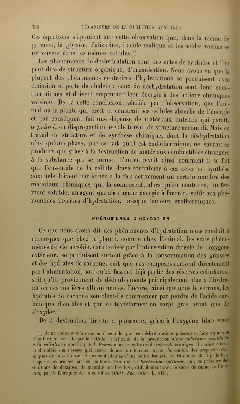 Ces équations s’appuient sur celte observation que, dans la racine de garance, la glycose, l’alizarine, l’acide malique et les acides voisins se retrouvent dans les mêmes cellules('). Les phénomènes de déshydratation sont des actes de synthèse et l’on peut dire de structure organique, d’organisation. Nous avons vu que la plupart des phénomènes contraires d’hydratations se produisent avec émission et perte de chaleur; ceux de déshydratation sont donc endo- thermiques et doivent emprunter leur énergie à des actions chimiques voisines. De Là cette conclusion, vérifiée par l'observation, que l’ani- mal ou la plante qui croit et construit ses cellules absorbe de l’énergie et par conséquent fait une dépense de matériaux nutritifs qui paraît, a priori, en disproportion avec le travail de structure accompli. Mais ce travail de structure et de synthèse chimique, dont la déshydratation n’est qu’une phase, par ce lait qu’il est endolhermique, ne saurait se produire que grâce à la destruction de matériaux combustibles étrangers à la substance qui se forme. L’on entrevoit ainsi comment il se fait que l’ensemble de la cellule doive contribuer à ces actes de synthèse auxquels doivent participer à la fois activement un certain nombre des matériaux chimiques qui la composent, alors qu’au contraire, un fer- ment soluble, un agent qui n’a aucune énergie à fournir, suffit aux phé- nomènes inverses d’hydratation, presque toujours exothermiques. PHÉNOMÈNES D’OXYDATION Ce que nous avons dit des phénomènes d’hydratation nous conduit à remarquer que chez la plante, comme chez l’animal, les vrais phéno- mènes de vie aérobie, caractérisés par l’intervention directe de l’oxygène extérieur, se produisent surtout, grâce à la consommation des graisses et des hydrates de carbone, soit que ces composés arrivent directement par l’alimentation, soit qu’ils fassent déjà partie des réserves cellulaires, soit qu’ils proviennent de dédoublements principalement dus à l’hydra- tation des matières albuminoïdes. Encore, ainsi que nous le verrons, les hydrates de carbone semblent-ils commencer par perdre de l’acide car- bonique d’emblée et par se transformer en corps gras avant que de s’oxyder. De la destruction directe et puissante, grâce à l’oxygène libre venu (*) Je ne connais qu’un cas où il semble que les déshydratations puissent se faire au moyen d’un ferment sécrété par la cellule : c’est celui de la production d’une substance semblable à la cellulose observée pat J. Brown dans ses cultures de mère de vinaigre. Il a ainsi oblenn quelquefois des masses glaireuses, douces au toucher, ayant l’ensemble des propriétés chi- miques de la cellulose, et qui sont pleines d’une petite bactérie en bâtonnets de p. «le long à spores colorables par les couleurs d’aniline, le bacterium xylintitn, qui, en présence de> solutions de dextrose, de mannile, de lévulose, difficilement avec le sucre de canne ou 1 ami- don, paraît fabriquer de la cellulose [Bull. Soc. c/tim. L, 411).