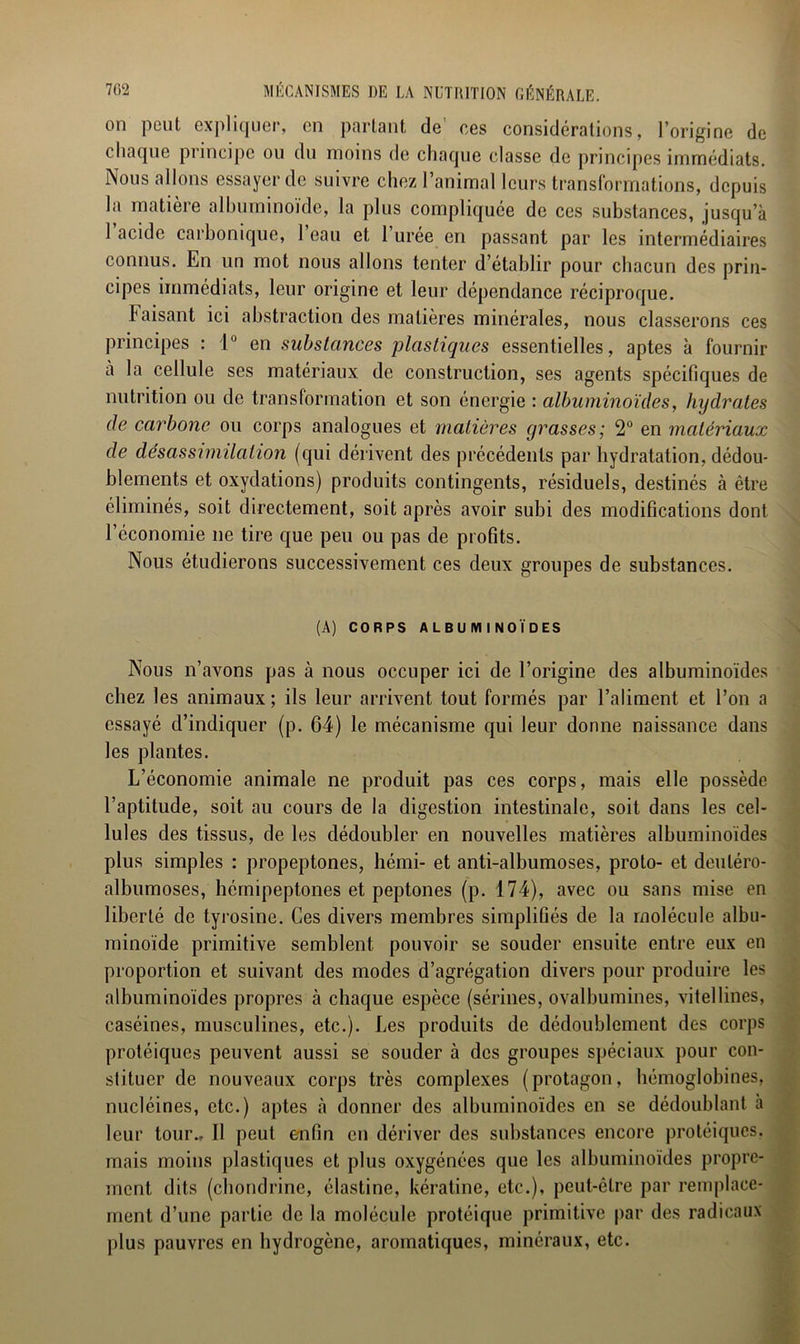 on peut expliquer, en partant de' ces considérations, l’origine de chaque principe ou du moins de chaque classe de principes immédiats. Nous allons essayer de suivre chez l’animal leurs transformations, depuis la matière albuminoïde, la plus compliquée de ces substances, jusqu’à 1 acide carbonique, 1 eau et 1 urée en passant par les intermédiaires connus. En un mot nous allons tenter d’établir pour chacun des prin- cipes immédiats, leur origine et leur dépendance réciproque. Faisant ici abstraction des matières minérales, nous classerons ces principes : 1° en substances plastiques essentielles, aptes à fournir à la cellule ses matériaux de construction, ses agents spécifiques de nutrition ou de transformation et son énergie : albuminoïdes, hydrates de carbone ou corps analogues et matières grasses; 2° en matériaux de désassimilation (qui dérivent des précédents par hydratation, dédou- blements et oxydations) produits contingents, résiduels, destinés à être éliminés, soit directement, soit après avoir subi des modifications dont l’économie ne tire que peu ou pas de profits. Nous étudierons successivement ces deux groupes de substances. (A) CORPS ALBUMINOÏDES Nous n’avons pas à nous occuper ici de l’origine des albuminoïdes chez les animaux; ils leur arrivent tout formés par l’aliment et l’on a essayé d’indiquer (p. 64) le mécanisme qui leur donne naissance dans les plantes. L’économie animale ne produit pas ces corps, mais elle possède l’aptitude, soit au cours de la digestion intestinale, soit dans les cel- lules des tissus, de les dédoubler en nouvelles matières albuminoïdes plus simples : propeptones, hémi- et anti-albumoses, proto- et deuléro- albumoses, hémipeptones et peptones (p. 174), avec ou sans mise en liberté de tyrosine. Ces divers membres simplifiés de la molécule albu- minoïde primitive semblent pouvoir se souder ensuite entre eux en proportion et suivant des modes d’agrégation divers pour produire les albuminoïdes propres à chaque espèce (serines, ovalbumines, vitellines, caséines, musculines, etc.). Les produits de dédoublement des corps protéiques peuvent aussi se souder à des groupes spéciaux pour con- stituer de nouveaux corps très complexes (protagon, hémoglobines, nucléines, etc.) aptes à donner des albuminoïdes en se dédoublant à leur tour.. Il peut enfin en dériver des substances encore protéiques, mais moins plastiques et plus oxygénées que les albuminoïdes propre- ment dits (chondrine, élastine, kératine, etc.), peut-être par remplace- ment d’une partie de la molécule protéique primitive par des radicaux plus pauvres en hydrogène, aromatiques, minéraux, etc.