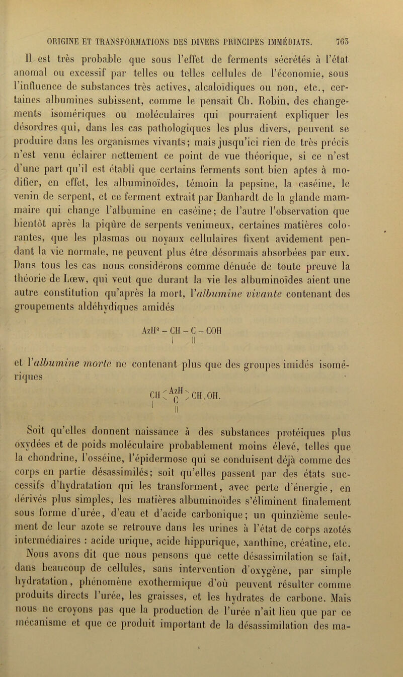 Il est très probable que sous l’effet de ferments sécrétés à l’état, anomal ou excessif par telles ou telles cellules de l’économie, sous l’influence de substances très actives, alcaloïdiques ou non, etc., cer- taines albumines subissent, comme le pensait Ch. Robin, des change- ments isomériques ou moléculaires qui pourraient expliquer les désordres qui, dans les cas pathologiques les plus divers, peuvent se produire dans les organismes vivants; mais jusqu’ici rien de très précis n’est venu éclairer nettement ce point de vue théorique, si ce n’est d’une part qu’il est établi que certains ferments sont bien aptes à mo- difier, en effet, les albuminoïdes, témoin la pepsine, la caséine, le venin de serpent, et ce ferment extrait par Danhardt de la glande mam- maire qui change l’albumine en caséine; de l’autre l’observation que bientôt après la piqûre de serpents venimeux, certaines matières colo- rantes, que les plasmas ou noyaux cellulaires fixent avidement pen- dant la vie normale, ne peuvent plus être désormais absorbées par eux. Dans tous les cas nous considérons comme dénuée de toute preuve la théorie de Lœw, qui veut que durant la vie les albuminoïdes aient une autre constitution qu’après la mort, Yalbumine vivante contenant des groupements aldéhydiques amidés AzlI2 - CH - C - COH I II et Y albumine morte ne contenant plus que des groupes imidés isomé- riques CH / AzH n s C ' II CH.OH. Soit qu’elles donnent naissance à des substances protéiques plus oxydées et de poids moléculaire probablement moins élevé, telles que la chondrine, 1 osséine, l’épidermose qui se conduisent déjà comme des corps en partie désassimilés; soit qu’elles passent par des états suc- cessifs d’hydratation qui les transforment, avec perte d’énergie, en dérivés plus simples, les matières albuminoïdes s’éliminent finalement sous forme durée, d eau et d’acide carbonique; un quinzième seule- ment de leur azote se retrouve dans les urines à l’état de corps azotés intermédiaires : acide urique, acide hippurique, xanthine, créatine, elc. Nous avons dit que nous pensons que cette désassimilation se fait, dans beaucoup de cellules, sans intervention d oxygène, par simple hydratation, phénomène exothermique d’où peuvent résulter comme produits directs 1 urée, les graisses, et les hydrates de carbone. Mais nous ne croyons pas que la production de l’urée n’ait lieu que par ce mécanisme et que ce produit important de la désassimilation des ma-