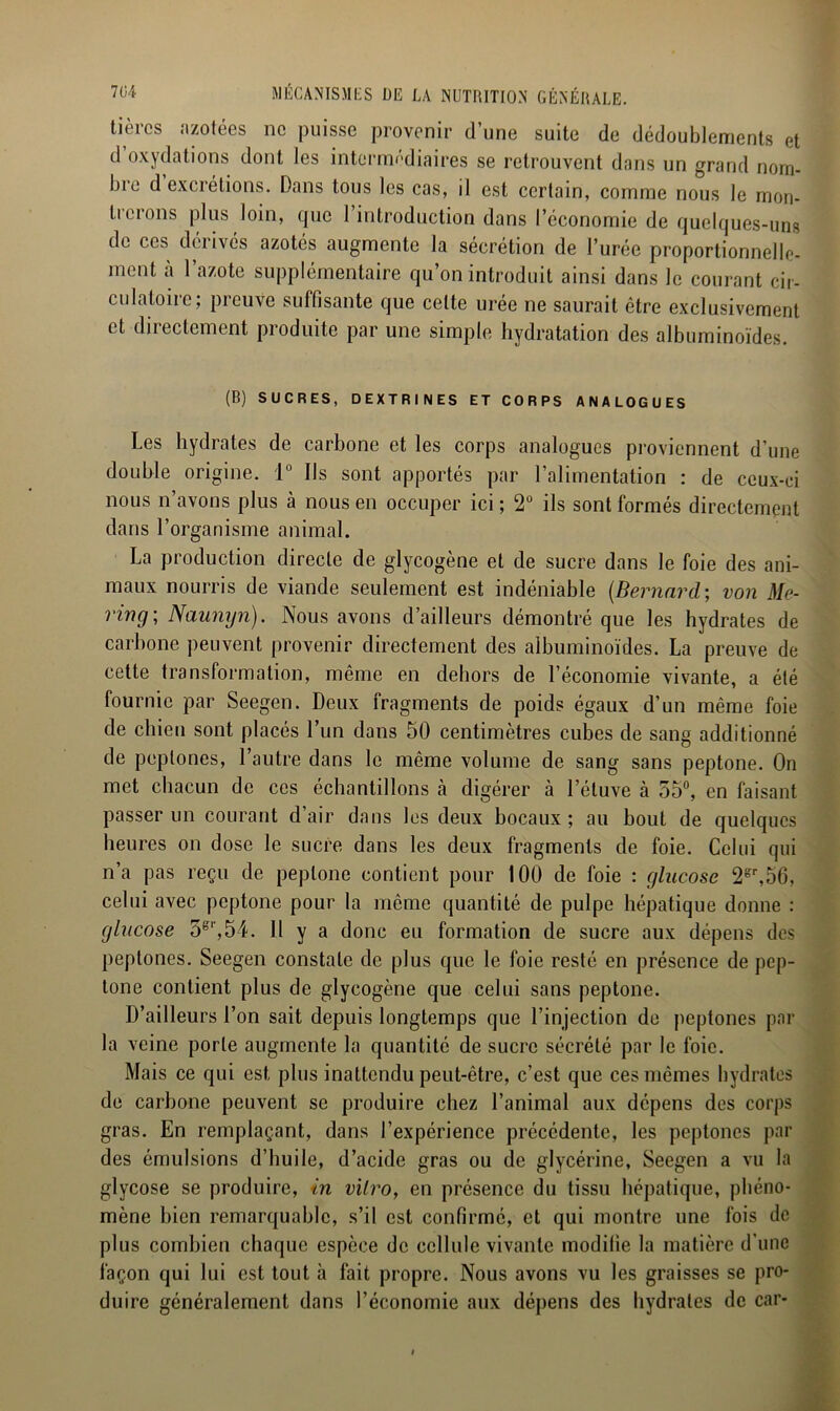 tièrcs azotées ne puisse provenir d’une suite de dédoublements et d oxydations dont les intermédiaires se retrouvent dans un grand norn- bie d excrétions. Dans tous les cas, il est certain, comme nous le mon- trerons plus loin, que 1 introduction dans l’économie de quelques-uns de ces dérivés azotés augmente la sécrétion de l’urée proportionnelle- ment à l’azote supplémentaire qu’on introduit ainsi dans le courant cir- culatoire; preuve suffisante que celte urée ne saurait être exclusivement et directement produite par une simple hydratation des albuminoïdes. (B) SUCRES, DEXTRINES ET CORPS ANALOGUES Les hydrates de carbone et les corps analogues proviennent d’une double origine. 1° Ils sont apportés par l’alimentation : de ceux-ci nous n’avons plus à nous en occuper ici ; 2° ils sont formés directement dans l’organisme animal. La production directe de glycogène et de sucre dans le foie des ani- maux nourris de viande seulement est indéniable (Bernard; von Me- ring; Naunyn). Nous avons d’ailleurs démontré que les hydrates de carbone peuvent provenir directement des albuminoïdes. La preuve de cette transformation, même en dehors de l’économie vivante, a été fournie par Seegen. Deux fragments de poids égaux d’un même foie de chien sont placés l’un dans 50 centimètres cubes de sang additionné de peplones, l’autre dans le même volume de sang sans peptone. On met chacun de ces échantillons à digérer à l’étuve à 55°, en faisant passer un courant d’air dans les deux bocaux; au bout de quelques heures on dose le sucre dans les deux fragments de foie. Celui qui n’a pas reçu de peptone contient pour 100 de foie : glucose 2gr,56, celui avec peptone pour la même quantité de pulpe hépatique donne : glucose ogl',54. Il y a donc eu formation de sucre aux dépens des peplones. Seegen constate de plus que le foie resté en présence de pep- tone contient plus de glycogène que celui sans peptone. D’ailleurs l’on sait depuis longtemps que l’injection de peptones par la veine porte augmente la quantité de sucre sécrété par le foie. Mais ce qui est plus inattendu peut-être, c’est que ces mêmes hydrates de carbone peuvent se produire chez l’animal aux dépens des corps gras. En remplaçant, dans l’expérience précédente, les peptones par des émulsions d’huile, d’acide gras ou de glycérine, Seegen a vu la glycose se produire, in vitro, en présence du tissu hépatique, phéno- mène bien remarquable, s’il est confirmé, et qui montre une fois de plus combien chaque espèce de cellule vivante modifie la matière d’une façon qui lui est tout à fait propre. Nous avons vu les graisses se pro- duire généralement dans l’économie aux dépens des hydrates de car-