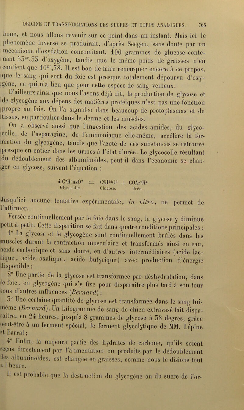 bonc, et nous allons revenir sur ce point dans un instant. Mais ici le phénomène inverse se produirait, d’après Seegen, sans doute par un mécanisme d oxydation concomitant, 100 grammes de glucose conte- nant 55*‘,55 d oxygène, tandis que le même poids de graisses n’en contient que 10°r,78. Il est bon de faire remarquer encore «à ce propos, que le sang qui sort du foie est presque totalement dépourvu d’oxy- .gène, ce qui n a lieu que pour cette espèce de sang veineux. D ailleurs ainsi que nous l’avons déjà dit, la production de glycose et de glycogène aux dépens des matières protéiques n’est pas une fonction propre au foie. On l’a signalée dans beaucoup de protoplasmas et de tissus, en particulier dans le derme et les muscles. On a observé aussi que l’ingestion des acides amidés, du glyco- colle, de 1 asparagine, de 1 ammoniaque elle-même, accélère la for- mation du glycogène, tandis que l’azote de ces substances se retrouve piesque en entier dans les urines à l’état d’urée. Le glycocolle résultant du dédoublement des albuminoïdes, peut-il dans l’économie se chan- .ger en glycose, suivant l’équation : 4 C-lPAzO2 Glycocolle. C6Ii12QG Glucose. C0Àz2II4 Urée. Jusqu ici aucune tentative expérimentale, in vitro, ne permet de l’affirmer. ^eisée continuellement par le foie dans le sang, la glycose y diminue petit à petit. Cette disparition se fait dans quatre conditions principales : 1° La glycose et le glycogène sont continuellement brûlés dans les muscles durant la contraction musculaire et transformés ainsi en eau, acide carbonique et sans doute, en d’autres intermédiaires (acide lac- ique, acide oxalique, acide butyrique) avec production d’énergie disponible ; 2 Une partie de la glycose est transformée par déshydratation, dans le luie, en glycogène qui s’y fixe pour disparaître plus tard à son tour sous d’autres influences (Bernard) ; 5 Une certaine quantité de glycose est transformée dans le sang lui- même {Bernard). Un kilogramme de sang de chien extravasé fait dispa- ’aître, en 24 heures, jusqu’à 8 grammes de glycose à 58 degrés, grfâce oeut-être à un ferment spécial, le ferment glycolytique de MM. Lépine *ît Barrai ; 4’ Enfin, la majeure partie des hydrates de carbone, qu’ils soient eçus directement par l’alimentation ou produits par le dédoublement les albuminoïdes, est changée en graisses, comme nous le disions tout i l’heure. Il est probable que la destruction du glycogène ou du sucre de l’or-