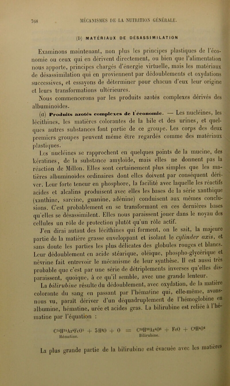 (D) MATÉRIAUX DE DÉSASSIMILATION Examinons maintenant, non plus les principes plastiques de l’éco- nomie ou ceux qui en dérivent directement, ou bien que l’alimentation nous apporte, principes chargés d’énergie virtuelle, mais les matériaux de désassimilation qui en proviennent par dédoublements et oxydations successives, et essayons de déterminer pour chacun d’eux leur origine et leurs transformations ultérieures. Nous commencerons par les produits azotés complexes dérivés des albuminoïdes. (a) Produits azotés complexes de I économie. — Les nucléines, les lécithines, les matières colorantes de la bile et des urines, et quel- ques autres substances font partie de ce groupe. Les corps des deux premiers groupes peuvent même être regardés comme des matériaux plastiques. Les nucléines se rapprochent en quelques points de la mucine, des kératines, de la substance amyloïde, mais elles ne donnent pas la réaction de Millon. Elles sont certainement plus simples que les ma- tières albuminoïdes ordinaires dont elles doivent par conséquent déri- ver. Leur forte teneur en phosphore, la facilité avec laquelle les réactifs acides et alcalins produisent avec elles les bases de la série xanthique (xanthinc, sarcinc, guanine, adénine) conduisent aux mêmes conclu- sions. C’est probablement en se transformant en ces dernières bases qu'elles se désassimilent. Elles nous paraissent jouer dans le noyau des cellules un rôle de protection plutôt qu un rôle actif. J’en dirai autant des lécithines qui forment, on le sait, la majeure partie de la matière grasse enveloppant et isolant le cylinder axis, et sans doute les parties les plus délicates des globules rouges et blancs. Leur dédoublement en acide stéarique, oléique, phospho-glycérique et névrine fait entrevoir le mécanisme de leur synthèse. Il est aussi très probable que c’est par une série de détriplements inverses qu elles dis- paraissent, quoique, à ce qu’il semble, avec une grande lenteur. La bilirubine résulte du dédoublement, avec oxydation, de la matière colorante du sang en passant par l’hémaline qui, elle-même, avons nous vu, paraît dériver d’un déquadruplement de 1 hémoglobine en albumine, hématine, urée et acides gras. La bilirubine est reliée a 1 hé mâtine par l’équation : C34H3iAz4FeO'i + 5 II*-0 -f 0 = C3aH38Az406 + FeO + CaH*Oa Hématine. Bilirubine. La plus grande partie de la bilirubine est évacuée avec lus matières