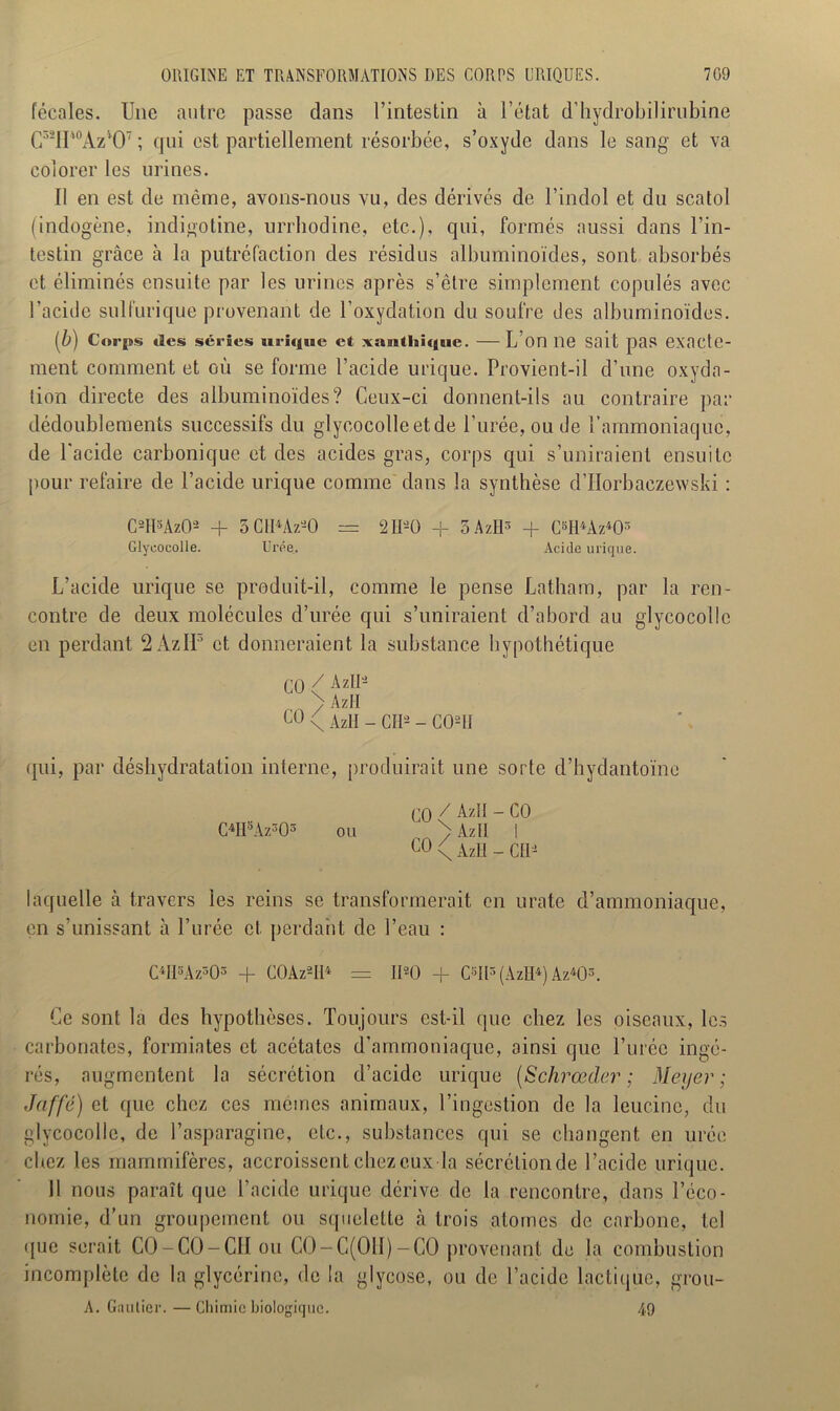 fécales. Une autre passe dans l’intestin à l’état d’hydrobilirubine C5ïIP°Azl07 ; qui est partiellement résorbée, s’oxyde dans le sang et va colorer les urines. Il en est de même, avons-nous vu, des dérivés de l’indol et du scatol (indogène, indigotine, urrhodine, etc.), qui, formés aussi dans l’in- testin grâce à la putréfaction des résidus albuminoïdes, sont absorbés et éliminés ensuite par les urines après s’être simplement copulés avec l’acide sulfurique provenant de l’oxydation du soufre des albuminoïdes. (■b) Corps des séries urique et xaeitlaique. — L’on lie Sait pas exacte- ment comment et où se forme l’acide urique. Provient-il d’une oxyda- tion directe des albuminoïdes? Ceux-ci donnent-ils au contraire par dédoublements successifs du glycocolleetde l’urée, ou de l’ammoniaque, de l'acide carbonique et des acides gras, corps qui s’uniraient ensuite pour refaire de l’acide urique comme dans la synthèse d’Horbaczewski : C2tIsAz02 H- 5 CIMz-0 = 2IPÜ + 3 AzH3 + (M4Az403 Glyeocolle. Urée. Acide urique. L’acide urique se produit-il, comme le pense Latham, par la ren- contre de deux molécules d’urée qui s’uniraient d’abord au glyeocolle en perdant 2 AzIL et donneraient la substance hypothétique CO / AzIIJ > AzH co \ AzlI - Cil2 - C021I qui, par déshydratation interne, produirait une sorte d’hydantoïne C4H5Az303 ou CQ/AülI-CO rn>AzlI I \ AzH - CH2 laquelle à travers les reins se transformerait en urate d’ammoniaque, en s’unissant à l’urée cl perdant de l’eau : C4II8Az503 + C0Az2Il4 = II20 + C°Il3(AzH4) Az403. Ce sont la des hypothèses. Toujours est-il que chez les oiseaux, les carbonates, formiates et acétates d’ammoniaque, ainsi que Purée ingé- rés, augmentent la sécrétion d’acide urique (Schrœder ; Meyer ; Jaffé) et que chez ces memes animaux, l’ingestion de la leucinc, du glyeocolle, de l’asparagine, etc., substances qui se changent en urée chez les mammifères, accroissent chez eux la sécrétion de l’acide urique. 11 nous paraît que l’acide urique dérive de la rencontre, dans l’éco- nomie, d’nn groupement ou squelette à trois atomes de carbone, tel •pie serait CO-CO-CII ou C0-C(0II)-C0 provenant de la combustion incomplète de la glycérine, de la glycose, ou de l’acide lactique, grou- A. Gautier. — Chimie biologique. 49