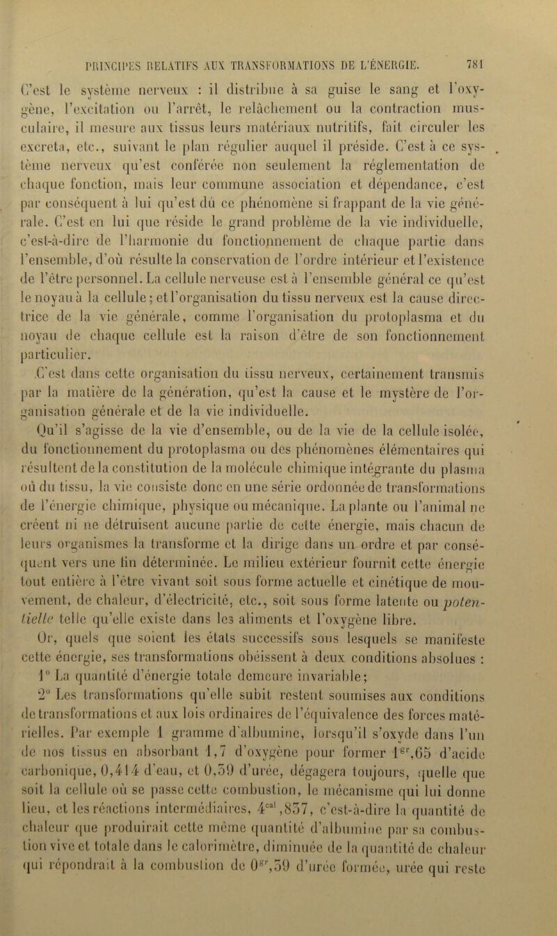 C’est le système nerveux : il distribue à sa guise le sang et l'oxy- gène, l’excitation ou l’arrêt, le relâchement ou la contraction mus- culaire, il mesure aux tissus leurs matériaux nutritifs, fait circuler les excreta, etc., suivant le plan régulier auquel il préside. C’est à ce sys- . tèine nerveux qu’est conférée non seulement la réglementation de chaque fonction, mais leur commune association et dépendance, c’est par conséquent à lui qu’est dû ce phénomène si frappant de la vie géné- rale. C’est en lui que réside le grand problème de la vie individuelle, c’est-à-dire de l’harmonie du fonctionnement de chaque partie dans l’ensemble, d’où résulte la conservation de l’ordre intérieur et l’existence de l’être personnel. La cellule nerveuse esta l’ensemble général ce qu’est le noyau à la cellule; et l’organisation du tissu nerveux est la cause direc- trice de la vie générale, comme l’organisation du protoplasma et du noyau de chaque cellule est la raison d'être de son fonctionnement particulier. C’est dans cette organisation du tissu nerveux, certainement transmis par la matière de la génération, qu’est la cause et le mystère de l’or- ganisation générale et de la vie individuelle. Qu’il s’agisse de la vie d’ensemble, ou de la vie de la cellule isolée, du fonctionnement du protoplasma ou des phénomènes élémentaires qui résultent delà constitution de la molécule chimique intégrante du plasma où du tissu, la vie consiste donc en une série ordonnée de transformations de l’énergie chimique, physique ou mécanique. La plante ou l’animal ne créent ni 11e détruisent aucune partie de cette énergie, mais chacun de leurs organismes la transforme et la dirige dans un ordre et par consé- quent vers une lin déterminée. Le milieu extérieur fournit cette énergie tout entière à l’être vivant soit sous forme actuelle et cinétique de mou- vement, de chaleur, d’électricité, etc., soit sous forme latente ou poten- tielle telle qu’elle existe dans les aliments et l’oxygène libre. Or, quels que soient les étals successifs sous lesquels se manifeste cette énergie, ses transformations obéissent à deux conditions absolues : 1° La quantité d’énergie totale demeure invariable; 2° Les transformations qu’elle subit restent soumises aux conditions de transformations et aux lois ordinaires de l’équivalence des forces maté- rielles. Par exemple 1 gramme d'albumine, lorsqu’il s’oxvde dans l’un de nos tissus en absorbant 1,7 d’oxygène pour former 1 er,65 d’acide carbonique, 0,414 d’eau, et 0,59 d’urée, dégagera toujours, quelle que soit la cellule où se passe cette combustion, le mécanisme qui lui donne lieu, et les réactions intermédiaires, 4cal ,857, c’est-à-dire la quantité de chaleur (pie produirait cette même quantité d’albumine par sa combus- tion vive et totale dans le calorimètre, diminuée de la quantité de chaleur qui répondrait à la combustion de 0gr,59 d’urée formée, urée qui reste