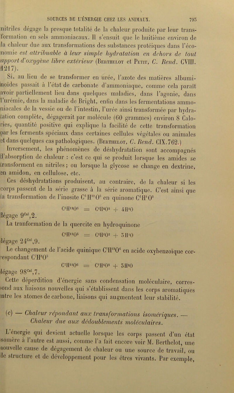 nitriles dégage la presque totalité de la chaleur produite par leur trans- formation en sels ammoniacaux. Il s’ensuit que le huitième environ de la chaleur due aux transformations des substances protéiques dans l’éco- nomie est attribuable à leur simple hydratation en dehors de tout apport d'oxygène libre extérieur (Berthelot et Petit, C. Rend. GYII1. 11217). Si, au lieu de se transformer en urée, l’azote des matières albumi- noïdes passait à l’état de carbonate d’ammoniaque, comme cela paraît avoir partiellement lieu dans quelques maladies, dans l’agonie, dans l urémie, dans la maladie de Bright, enfin dans les fermentations ammo- niacales de la vessie ou de l’intestin, l’urée ainsi transformée par hydra- tation complète, dégagerait par molécule (60 grammes) environ 8 Calo- ries, quantité positive qui explique la facilité de cette transformation par les ferments spéciaux dans certaines cellules végétales ou animales et dans quelques cas pathologiques. (Berthelot, C.Rend. CIX.762.) Inversement, les phénomènes de déshydratation sont accompagnés d'absorption de chaleur : c’est ce qui se produit lorsque les amides se transforment en nitriles ; ou lorsque la glvcose se change en dextrine, en amidon, en cellulose, etc. Ces déshydratations produisent, au contraire, de la chaleur si les corps passent de la série grasse à la série aromatique. C’est ainsi que la transformation de. l’inosite CGH1206 en quinone CcH402 C6H1206 = C6H402 + 4fl20 légage 9Cal,2. La tranformation de la quercite en hydroquinone C°H1205 = C6H602 + 5II2 O légage 24CaI,9. Le changement de l’acide quinique C7I11206 en acide oxybenzoïque cor- respondant CTHc03 C7H1206 = C7II603 -f 5H20 légage 98Cal,7. Cette déperdition d’énergie sans condensation moléculaire, corres- pond aux liaisons nouvelles qui s’établissent dans les corps aromatiques ntre les atomes de carbone, liaisons qui augmentent leur stabilité. (c) — Chaleur répondant aux transformations homériques. Chaleur due aux dédoublements moléculaires. L’énergie qui devient actuelle lorsque les corps passent d’un état somère à l’autre est aussi, comme l’a fait encore voir M. Berthelot, une nouvelle cause de dégagement de chaleur ou une source de travail, ou le structure et de développement pour les êtres vivants. Par exemple,