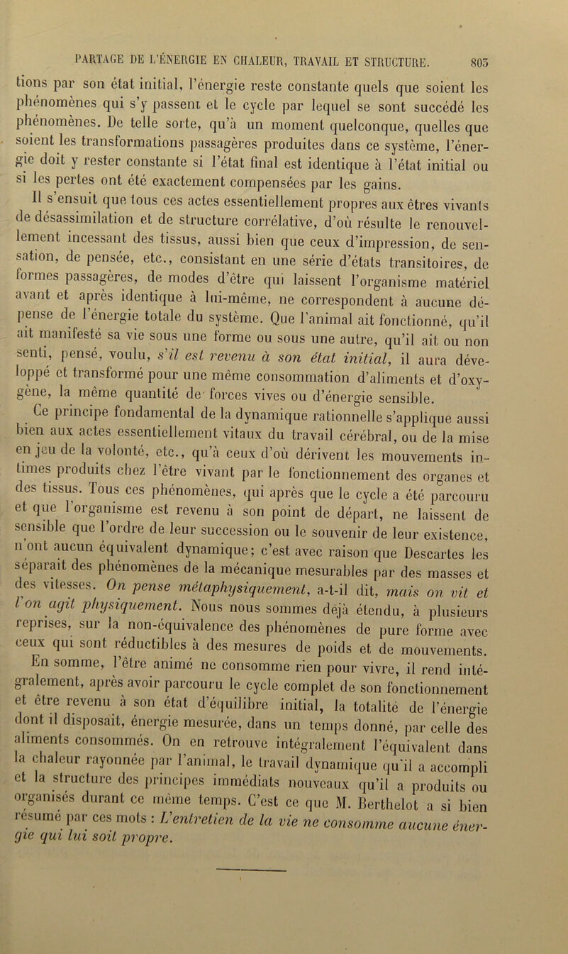 tions par son état initial, l’énergie reste constante quels que soient les phénomènes qui s y passent et le cycle par lequel se sont succédé les phénomènes. De telle sorte, qu’à un moment quelconque, quelles que soient les transformations passagères produites dans ce système, l’éner- gie doit y rester constante si l’état final est identique à l’état initial ou si les pertes ont été exactement compensées par les gains. 11 s ensuit que tous ces actes essentiellement propres aux êtres vivants de désassimilation et de structure corrélative, d’où résulte le renouvel- lement incessant des tissus, aussi bien que ceux d’impression, de sen- sation, de pensée, etc., consistant en une série d’états transitoires, de formes passagères, de modes d’être qui laissent l’organisme matériel a\ant et après identique à lui-même, ne correspondent à aucune dé- pense de l’énergie totale du système. Que l’animal ait fonctionné, qu’il ait manilesté sa vie sous une forme ou sous une autre, qu’il ait ou non senti, pensé, voulu, s'il est revenu à son état initial, il aura déve- loppé et transformé pour une même consommation d’aliments et d’oxy- gène, la même quantité de' forces vives ou d’énergie sensible. Ce principe fondamental de la dynamique rationnelle s’applique aussi bien aux actes essentiellement vitaux du travail cérébral, ou de la mise en jeu de la volonté, etc., qu’à ceux d’où dérivent les mouvements in- times produits chez l’être vivant par le fonctionnement des organes et des tissus. Tous ces phénomènes, qui après que le cycle a été parcouru et que 1 organisme est revenu à son point de départ, ne laissent de sensible que 1 oïdie de leui succession ou le souvenir de leur existence, n’ont aucun équivalent dynamique; c’est avec raison que Descartes les séparait des phénomènes de la mécanique mesurables par des masses et des vitesses. On pense métaphysiquement, a-t-il dit, mais on vit et l on agit physiquement. Nous nous sommes déjà étendu, à plusieurs reprises, sur la non-équivalence des phénomènes de pure forme avec ceux qui sont réductibles à des mesures de poids et de mouvements. En somme, l’être animé ne consomme rien pour vivre, il rend inté- gralement, après avoir parcouru le cycle complet de son fonctionnement et être revenu à son état d’équilibre initial, la totalité de l’énergie dont il disposait, énergie mesurée, dans un temps donné, par celle des aliments consommés. On en retrouve intégralement l’équivalent dans la chaleur rayonnée par ranimai, le travail dynamique qu'il a accompli et la structure des principes immédiats nouveaux qu’il a produits ou organisés durant ce même temps. C’est ce que M. Berthelet a si bien résumé par ces mots : L'entretien de la vie ne consomme aucune éner- gie qui lui soit propre.