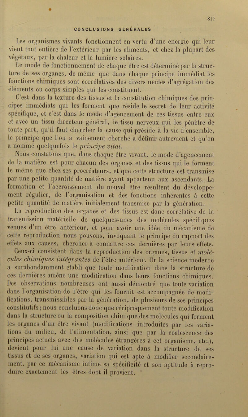 81 i CONCLUSIONS GÉNÉRALES Les organismes vivants fonctionnent en vertu d’une énergie qui leur vient tout entière de l’extérieur par les aliments, et chez la plupart des végétaux, par la chaleur et la lumière solaires. Le mode de fonctionnement de chaque être est déterminé par la struc- ture de ses organes, de même que dans chaque principe immédiat les fonctions chimiques sont corrélatives des divers modes d’agrégation des éléments ou corps simples qui les constituent. C’est dans la texture des tissus et la constitution chimiques des prin- cipes immédiats qui les forment que réside le secret de leur activité spécifique, et c’est dans le mode d’agencement de ces tissus entre eux et avec un tissu directeur général, le tissu nerveux qui les pénètre de toute part, qu’il faut chercher la cause qui préside à la vie d’ensemble, le principe que l’on a vainement cherché cà définir autrement et qu’on a nommé quelquefois le principe vital. Nous constatons que, dans chaque être vivant, le mode d’agencement de la matière est pour chacun des organes et des tissus qui le forment le même que chez ses procréateurs, et que cette structure est transmise par une petite quantité de matière ayant appartenu aux ascendants. La formation et l’accroissement du nouvel être résultent du développe- ment régulier, de l’organisation et des fonctions inhérentes à cette petite quantité de matière initialement transmise par la génération. La reproduction des organes et des tissus est donc corrélative de la transmission matérielle de quelques-unes des molécules spécifiques venues d’un être antérieur, et pour avoir une idée du mécanisme de cette reproduction nous pouvons, invoquant le principe du rapport des effets aux causes, chercher à connaître ces dernières par leurs effets. Ceux-ci consistent dans la reproduction des organes, tissus et molé- cules chimiques intégrantes de l’être antérieur. Or la science moderne a surabondamment établi que toute modification dans la structure de ces dernières amène une modification dans leurs fonctions chimiques. Des observations nombreuses ont aussi démontré que toute variation dans l’organisation de l’être qui les fournit est accompagnée de modi- fications, transmissibles par la génération, de plusieurs de ses principes constitutifs; nous concluons donc que réciproquement toute modification dans la structure ou la composition chimique des molécules qui forment les organes d’un être vivant (modifications introduites par les varia- tions du milieu, de l’alimentation, ainsi que par la coalescence des principes actuels avec des molécules étrangères à cet organisme, etc.), devient pour lui une cause de variation dans la structure de ses tissus et de ses organes, variation qui est apte à modifier secondaire- ment, par ce mécanisme intime sa spécificité et son aptitude à repro- duire exactement les êtres dont il provient.