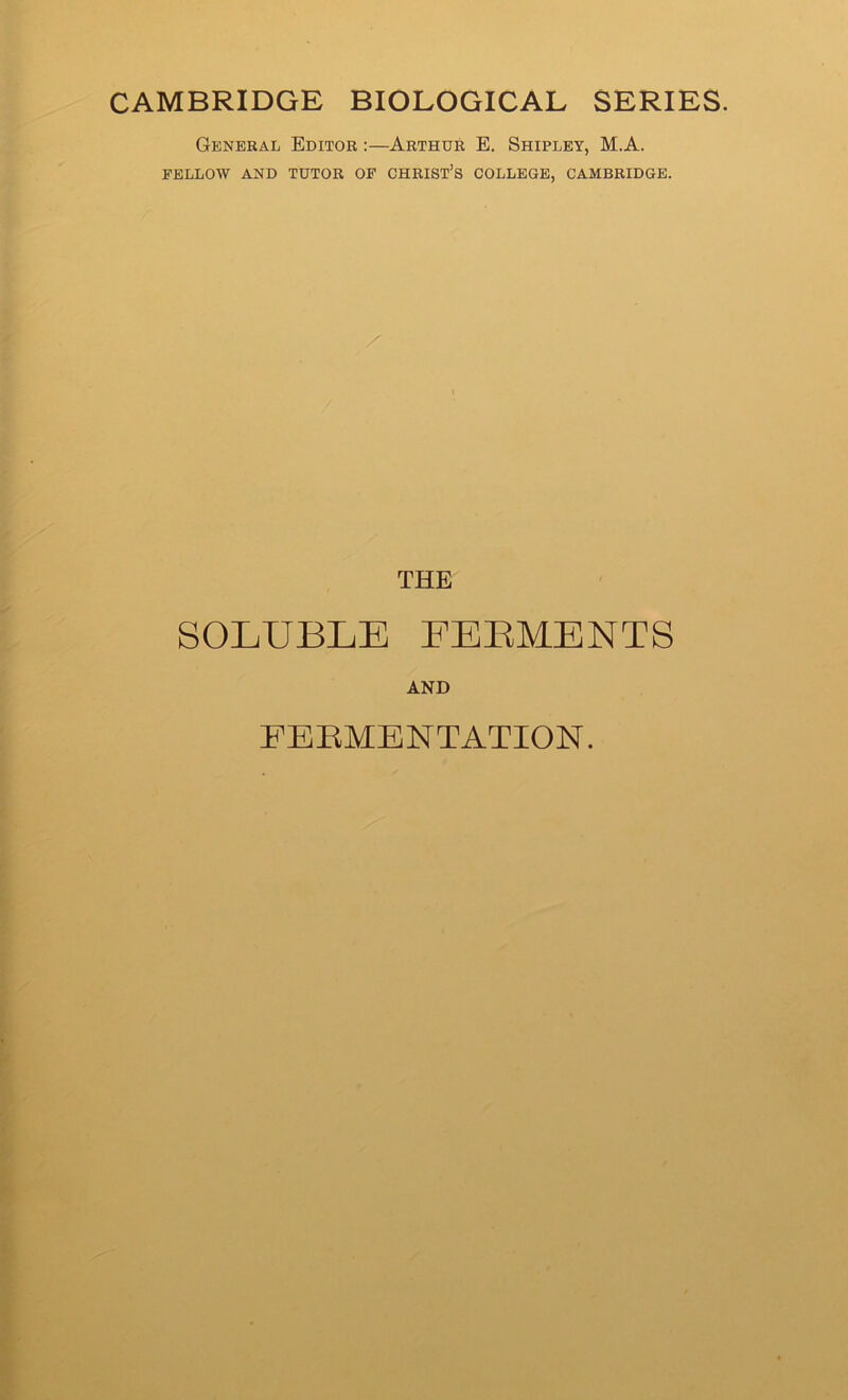 CAMBRIDGE BIOLOGICAL SERIES. General Editor :—Arthur E. Shipley, M.A. FELLOW AND TUTOR OF CHRIST’S COLLEGE, CAMBRIDGE. THE SOLUBLE EEEMENTS AND FERMENTATION.