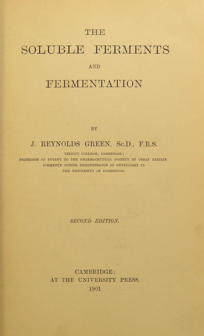 THE SOLUBLE EEEMENTS AND EEEMBNTATION BY J. EEYNOLDS GEEEN, Sc.D., F.E.S. TEINITY COLLEGE, CAMBRIDGE ; PROFESSOR OF BOTANY TO THE PHARMACEUTICAL SOCIETY OF GREAT BRITAIN FORMERLY SENIOR DEMONSTRATOR IN PHYSIOLOGY IN THE UNIVERSITY OF CAMBRIDGE. SECOND EDITION CAMBRIDGE: AT THE UNIVERSITY PRESS. 1901