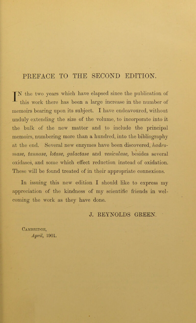 PREFACE TO THE SECOND EDITION. TN the two years which have elapsed since the publication of ^ this work there has been a large increase in the number of memoirs bearing upon its subject. I have endeavoured, without unduly extending the size of the volume, to incorporate into it the bulk of the new matter and to include the principal memoirs, numbering more than a hundred, into the bibliography at the end. Several new enzymes have been discovered, hadro- \ mase, tannase, lotase, galactase and vesicidase, besides several oxidases, and some which effect reduction instead of oxidation. These will be found treated of in their appropriate connexions. In issuing this new edition I should like to express my appreciation of the kindness of my scientific friends in wel- coming the work as they have done. J. REYNOLDS GREEN. Cambridge, April, 1901.