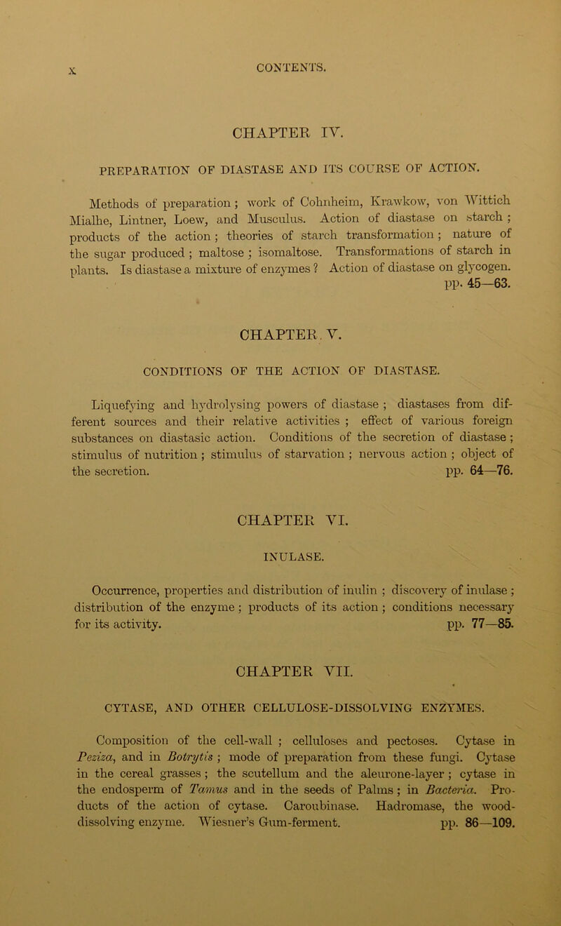 CHAPTER IV. PREPAHATION OF DIASTASE AND ITS COURSE OF ACTION. Methods of preparation; work of Cohnheim, Krawkow, von AUittich Mialhe, Lintner, Loew, and Musculus. Action of diastase on starch ; products of the action ; theories of starch transformation ; nature of the sugar produced ; maltose ; isomaltose. Transformations of starch in plants. Is diastase a mixture of enzymes ? Action of diastase on glycogen. pp. 45—63. CHAPTER. V. CONDITIONS OF THE ACTION OF DIASTASE. Liquefying and hydrolysing powers of diastase ; diastases from dif- ferent sources and their relative activities ; effect of various foreign substances on diastasic action. Conditions of the secretion of diastase; stimulus of nutrition ; stimulus of starvation ; nervous action ; object of the secretion. pp. 64—76. CHAPTER VI. INULASE. Occurrence, properties and distribution of inulin ; discovery of inulase ; distribution of the enzyme; products of its action; conditions necessary for its activity. j)p. 77—85. CHAPTER VII. CYTASE, AND OTHER CELLULOSE-DISSOLVING ENZYMES. Composition of the cell-wall ; celluloses and pectoses. Cytase in Peziza, and in Botrytis ; mode of preparation from these fungi. Cytase in the cereal grasses; the scutellum and the aleurone-layer; cytase in the endosperm of Tamus and in the seeds of Palms; in Bacteria. Pro- ducts of the action of cytase. Caroubinase. Hadromase, the wood- dissolving enzyme. IViesner’s Gum-ferment. pp. 86—109.