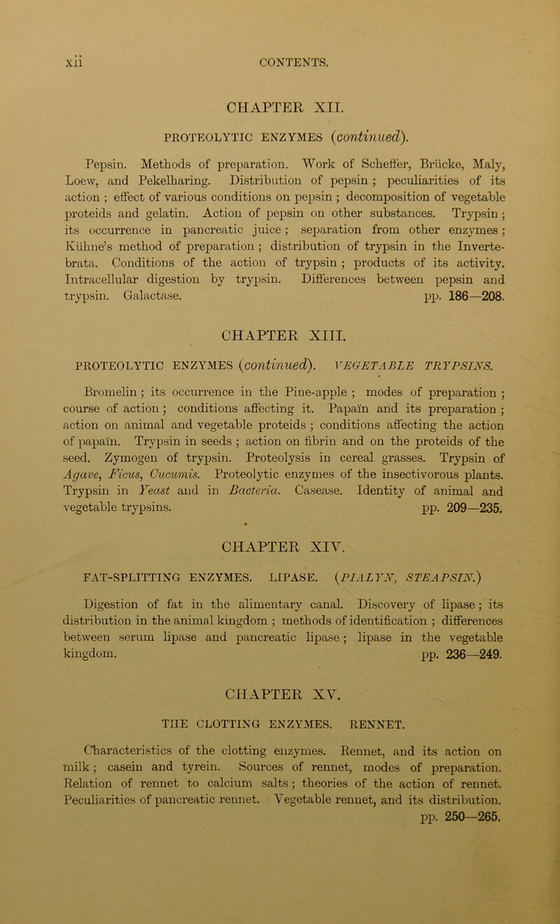 CHAPTER XII. PROTEOLYTIC ENZYMES {continued). Pepsin. Methods of preparation. Work of Schefter, Briicke, Maly, Loew, and Pekelharing. Distribution of pepsin; pecidiarities of its action ; effect of various conditions on pepsin ; decomposition of vegetable proteids and gelatin. Action of pepsin on other substances. Trypsin; its occurrence in pancreatic juice; separation from other enzymes; Kiibne’s method of preparation; distribution of trypsin in the Inverte- brata. Conditions of the action of trypsin ; products of its activity. Intracellular digestion by trypsin. Differences between pepsin and trypsin. Galactase. pp. 186—208. CHAPTER XIII. PROTEOLYTIC ENZYMES {continued). VEGETABLE TRYPSTNS. Bromelin; its occurrence in the Pine-apple ; modes of preparation ; course of action; conditions affecting it. Papain and its preparation ; action on animal and vegetable proteids ; conditions affecting the action of papain. Trypsin in seeds ; action on fibrin and on the proteids of the seed. Zymogen of trypsin. Proteolysis in cereal grasses. Trypsin of Agave, Ficus, Cucumis. Proteolytic enzymes of the insectivorous plants. Trypsin in Yeast and in Bacteria. Casease. Identity of animal and vegetable trypsins. pp. 209—235. CHAPTER XIV. FAT-SPLITTING ENZYMES. LIPASE. {PIALYN, STEAPSIN.) Digestion of fat in the alimentary canal. Discovery of lipase; its distribution in the animal kingdom ; methods of identification ; differences between serum lipase and pancreatic lipase; lipase in the vegetable kingdom. pp. 236—249. CHAPTER XV. THE CLOTTING ENZYMES. RENNET. Characteristics of the clotting enzymes. Rennet, and its action on milk; casein and tyrein. Sources of rennet, modes of preparation. Relation of rennet to calcium salts; theories of the action of rennet. Peculiarities of pancreatic rennet. Vegetable rennet, and its distribution. pp. 250—265.