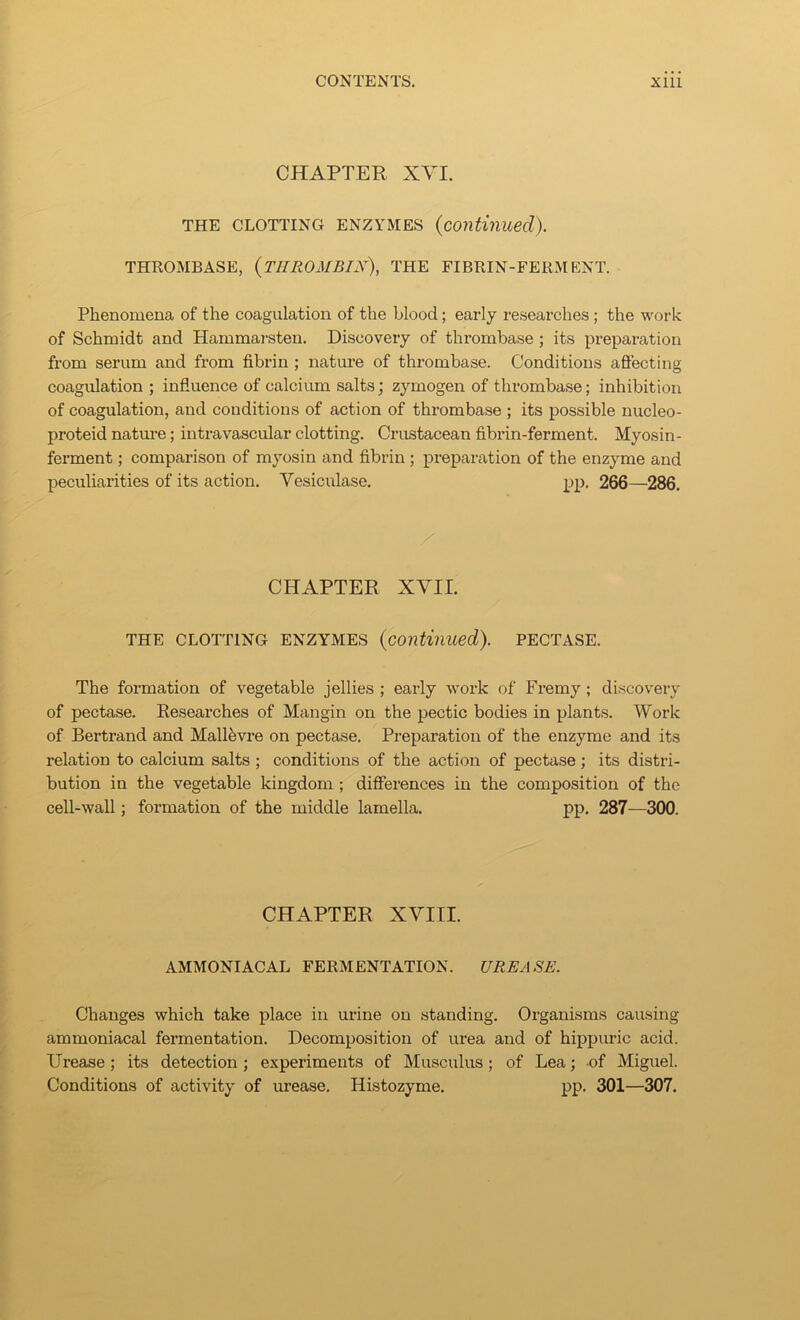 CHAPTER XVI. THE CLOTTING ENZYMES {continued). THROMBASE, {tIIROMBIN), THE FIBRIN-FERMENT. Phenomena of the coagulation of the hlood; early researches ; the work of Schmidt and Hammarsten. Discovery of thrombase; its preparation from serum and from fibrin ; nature of thrombase. Conditions affecting coagulation ; influence of calcium salts; zymogen of thrombase; inhibition of coagulation, and conditions of action of thrombase ; its possible nucleo- proteid natm’e; intravascular clotting. Crustacean fibrin-ferment. Myosin- ferment; comparison of myosin and fibrin ; preparation of the enzyme and peculiarities of its action. Vesiculase. pp. 266—286. CHAPTER XVII. THE CLOTTING ENZYMES {continued). PECTASE. The formation of vegetable jellies ; early work of Fremy; discovery of pectase. Reseai'ches of Man gin on the pectic bodies in plants. Work of Bertrand and Mallfevre on pectase. Preparation of the enzyme and its relation to calcium salts ; conditions of the action of pectase; its distri- bution in the vegetable kingdom ; differences in the composition of the cell-wall; formation of the middle lamella. pp. 287—300. CHAPTER XVIII. AMMONIACAL FERMENTATION. UREASE. Changes which take place in urine on standing. Organisms causing ammoniacal fermentation. Decomposition of urea and of hippuric acid. Urease; its detection; experiments of Musculus; of Lea; of Miguel. Conditions of activity of urease. Histozyme. pp. 301—307.