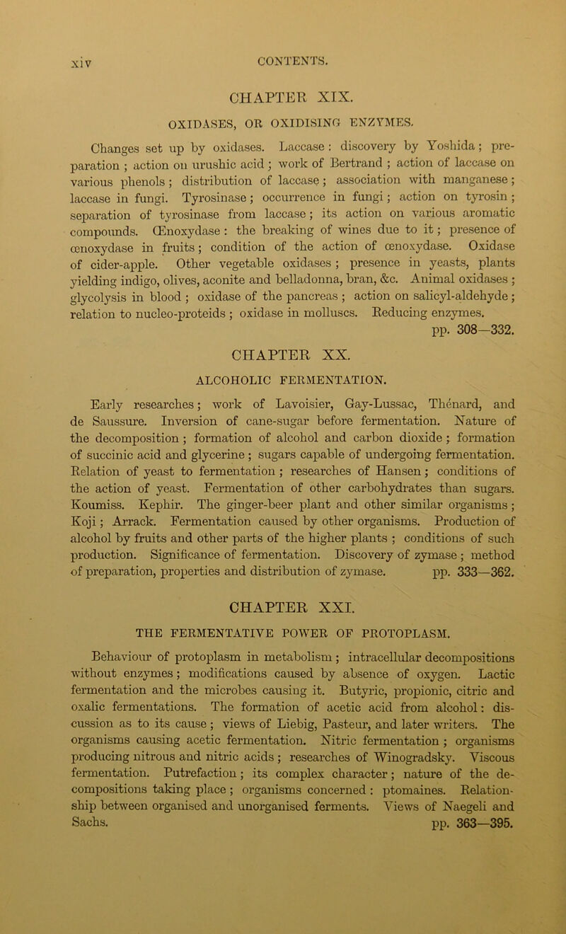 CHAPTER XIX. OXIDASES, OR OXIDISING ENZYMES. Changes set up by oxidases. Laccase : discovery by Yoshida; pre- paration ; action on urushic acid j work of Bertrand ; action of laccase on various phenols; distribution of laccase; association with manganese; laccase in fungi. Tyrosinase; occurrence in fungi; action on tyrosin; separation of tyrosinase from laccase; its action on various aromatic compounds. CEnoxydase : the breaking of wines due to it; presence of cenoxydase in fruits; condition of the action of oenoxydase. Oxidase of cider-apple. Other vegetable oxidases ; presence in yeasts, plants yielding indigo, olives, aconite and belladonna, bran, &c. Animal oxidases ; glycolysis in blood ; oxidase of the pancreas ; action on salicyl-aldehyde ; relation to nucleo-proteids ; oxidase in molluscs. Reducing enzymes. pp. 308—332. CHAPTER XX. ALCOHOLIC FERMENTATION. Early researches; work of Lavoisier, Gay-Lussac, Thenard, and de Saussure. Inversion of cane-sugar before fermentation. Nature of the decomposition; formation of alcohol and carbon dioxide; formation of succinic acid and glycerine ; sugars capable of undergoing fermentation. Relation of yeast to fermentation; researches of Hansen; conditions of the action of yeast. Fermentation of other carbohydrates than sugars. Koumiss. Kephir. The ginger-beer plant and other similar organisms; Koji; Arrack. Fermentation caused by other organisms. Production of alcohol by fruits and other parts of the higher plants ; conditions of such production. Significance of fermentation. Discovery of zymase ; method of preparation, properties and distribution of zymase. pp. 333—362. CHAPTER XXL THE FERMENTATIVE POWER OF PROTOPLASM. Behaviour of protoplasm in metabolism ; intracellular decompositions without enzymes; modifications caused by absence of oxygen. Lactic fermentation and the microbes causing it. Butyric, propionic, citric and oxalic fermentations. The formation of acetic acid from alcohol: dis- cussion as to its cause ; views of Liebig, Pasteur, and later writers. The organisms causing acetic fermentation. Nitric fermentation ; organisms producing nitrous and nitric acids ; researches of Winogradsky. Viscous fermentation. Putrefaction; its complex character; nature of the de- compositions taking place ; organisms concerned : ptomaines. Relation- ship between organised and unorganised ferments. Views of Naegeli and Sachs. pp. 363—395.