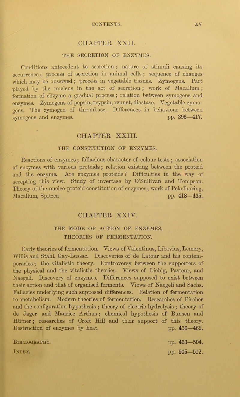 CHAPTER XXII. THE SECRETION OF ENZYMES. Conditions antecedent to secretion; nature of stimuli causing its occiUTence; process of secretion in animal cells; sequence of changes which may be observed ; process in vegetable tissues. Zymogens. Part played by the nucleus in the act of secretion ; wox’k of Macallum; formation of enzyme a gradual process; relation between zymogens and enzymes. Zymogens of pepsin, trypsin, rennet, diastase. Vegetable zymo- gens. The zymogen of thrombase. Differences in behaviour between zymogens and enzymes. pp. 396—417. CHAPTER XXIII. THE CONSTITUTION OF ENZYMES. Reactions of enzymes; fallacious character of coloim tests; association of enzymes with various proteids; relation existing between the proteid and the enzyme. Are enzymes proteids ? Difficulties in the way of accepting this view. Study of invertase by O’Sullivan and Tompson. Theory of the nucleo-proteid constitution of enzymes; work of Pekelharing, Macallum, Spitzer. pp. 418—435. CHAPTER XXIV. THE MODE OF ACTION OF ENZYMES. THEORIES OF FERMENTATION. Early theories of fermentation. Views of Valentinus, Libavius, Lemery, Willis and Stahl, Gay-Lussac. Discoveries of de Latour and his contem- poraries ; the vitalistic theory. Controversy between the supporters of the physical and the vitalistic theories. Views of Liebig, Pasteur, and Xaegeh. Discovery of enzymes. Differences supposed to exist between their action and that of organised ferments. Views of Naegeli and Sachs. Fallacies underlying such supposed differences. Relation of fermentation to metabolism. Modern theories of fermentation. Researches of Fischer and the configuration hypothesis ; theory of electric hydrolysis ; theory of de Jager and Maurice Arthus; chemical hypothesis of Bunsen and Hiifner; researches of Croft Hill and their sujxport of this theory. Destruction of enzymes by heat. pp. 436—462. Bibliography. Index. pp. 463—504. pp. 505—512.