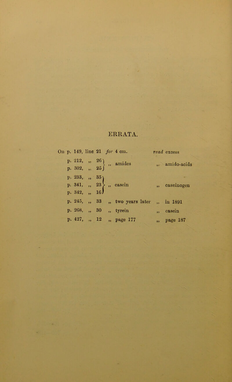ERRATA. On p. 149, line 21 for 4 cm. read p. 212, p. 302, amides ^y p. 233, CO p. 341, , 23 > „ casein p. 342, , le) p. 245, p. 268, p. 427, ,33 „ two years later ,, ,30 „ tyrein „ „ page 177 excess amido-acids caseinogen in 1891 casein 12 page 187