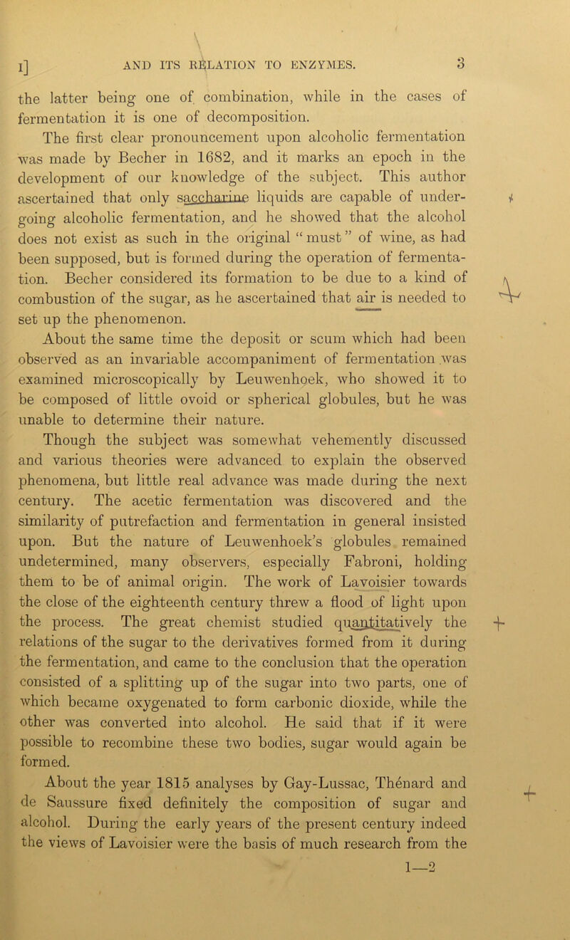 the latter being one of combination, while in the cases of fermentation it is one of decomposition. The first clear pronouncement upon alcoholic fermentation was made by Becher in 1682, and it marks an epoch in the development of our knowledge of the subject. This author ascertained that only snccharinp! liquids are capable of under- going alcoholic fermentation, and he showed that the alcohol does not exist as such in the original “ must ” of wine, as had been supposed, but is formed during the operation of fermenta- tion. Becher considered its formation to be due to a kind of combustion of the sugar, as he ascertained that air is needed to set up the phenomenon. About the same time the deposit or scum which had been observed as an invariable accompaniment of fermentation was examined microscopically by Leuwenhoek, who showed it to be composed of little ovoid or spherical globules, but he was unable to determine their nature. Though the subject was somewhat vehemently discussed and various theories were advanced to explain the observed phenomena, but little real advance was made during the next century. The acetic fermentation was discovered and the similarity of putrefaction and fermentation in general insisted upon. But the nature of Leuwenhoek’s globules remained undetermined, many observers, especially Fabroni, holding them to be of animal origin. The work of Lavoisier towards the close of the eighteenth century threw a flood of light upon the process. The great chemist studied quantitatively the relations of the sugar to the derivatives formed from it during the fermentation, and came to the conclusion that the operation consisted of a splitting up of the sugar into two parts, one of which became oxygenated to form carbonic dioxide, while the other was converted into alcohol. He said that if it were possible to recombine these two bodies, sugar would again be formed. About the year 1815 analj^ses by Gay-Lussac, Thenard and de Saussure fixed definitely the composition of sugar and alcohol. During the early years of the present century indeed the views of Lavoisier were the basis of much research from the 1—2