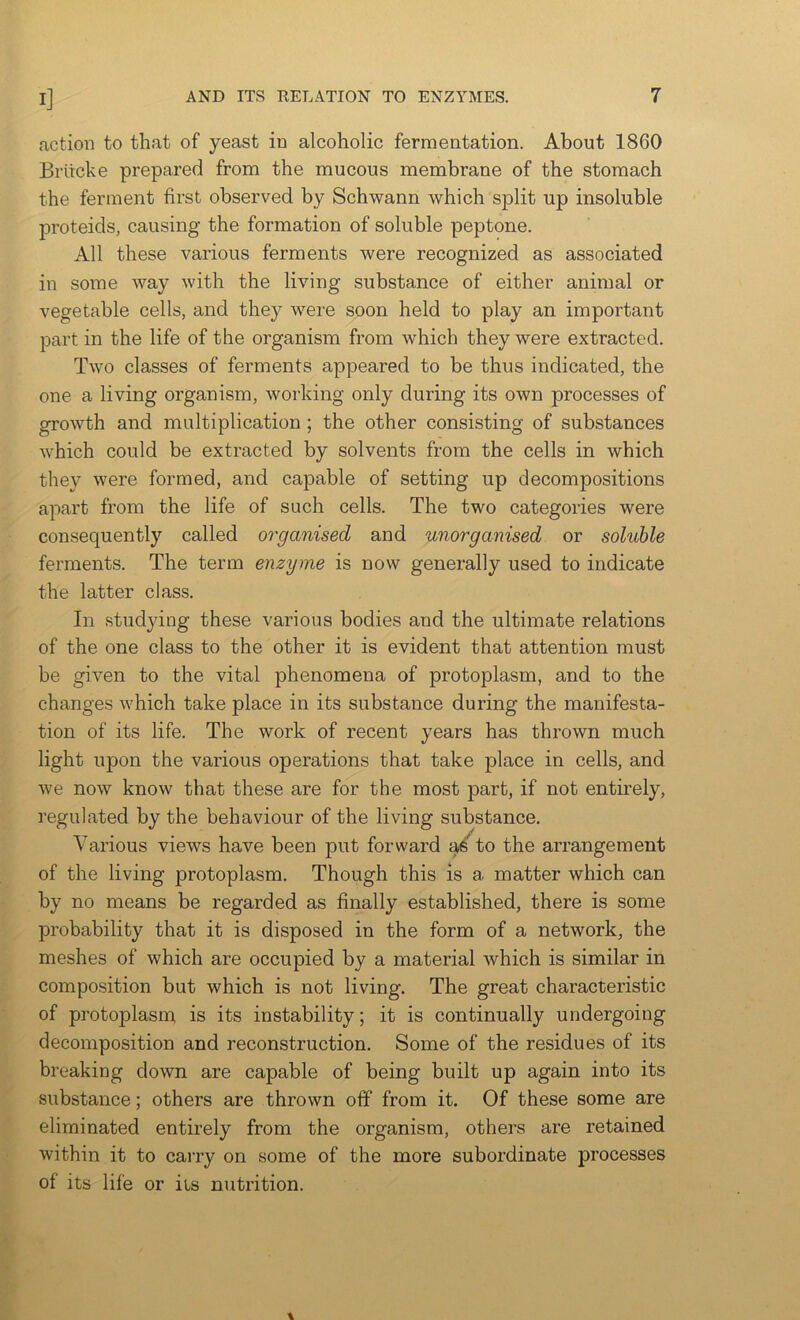 action to that of yeast in alcoholic fermentation. About 1860 Briicke prepared from the mucous membrane of the stomach the ferment first observed by Schwann which split up insoluble proteids, causing the formation of soluble peptone. All these various ferments were recognized as associated in some way with the living substance of either animal or vegetable cells, and they were soon held to play an important part in the life of the organism from which they were extracted. Two classes of ferments appeared to be thus indicated, the one a living organism, working only during its own processes of growth and multiplication ; the other consisting of substances which could be extracted by solvents from the cells in which they were formed, and capable of setting up decompositions apart from the life of such cells. The two categories were consequently called organised and unorganised or soluble ferments. The term enzyme is now generally used to indicate the latter class. In .studying these various bodies and the ultimate relations of the one class to the other it is evident that attention must be given to the vital phenomena of protoplasm, and to the changes which take place in its substance during the manifesta- tion of its life. The work of recent years has thrown much light upon the various operations that take place in cells, and we now know that these are for the most part, if not entirely, regulated by the behaviour of the living substance. Various views have been put forward ad to the arrangement of the living protoplasm. Though this is a matter which can by no means be regarded as finally established, there is some probability that it is disposed in the form of a network, the meshes of which are occupied by a material which is similar in composition but which is not living. The great characteristic of protoplasm, is its instability; it is continually undergoing decomposition and reconstruction. Some of the residues of its breaking down are capable of being built up again into its substance; others are thrown off from it. Of these some are eliminated entirely from the organism, others are retained within it to carry on some of the more subordinate processes of its life or iis nutrition.