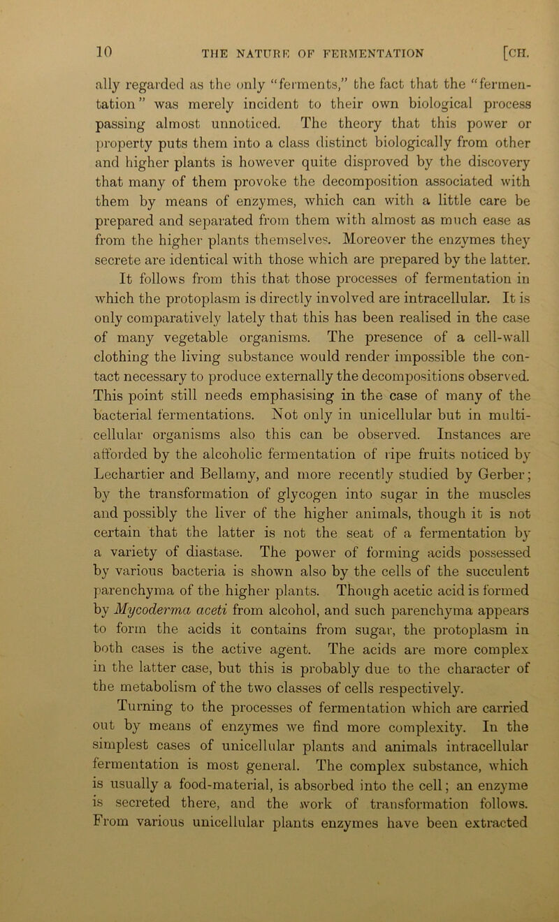 ally regarded as the only “ferments,” the fact that the “fermen- tation ” was merely incident to their own biological process passing almost unnoticed. The theory that this power or property puts them into a class distinct biologically from other and higher plants is however quite disproved by the discovery that many of them provoke the decomposition associated with them by means of enzymes, which can with a little care be prepared and separated from them with almost as much ease as from the higher plants themselves. Moreover the enzymes they secrete are identical with those which are prepared by the latter. It follows from this that those processes of fermentation in which the protoplasm is directly involved are intracellular. It is only comparatively lately that this has been realised in the case of many vegetable organisms. The presence of a cell-wall clothing the living substance would render impossible the con- tact necessary to produce externally the decompositions observed. This point still needs emphasising in the case of many of the bacterial fermentations. Not only in unicellular but in multi- cellular organisms also this can be observed. Instances are afforded by the alcoholic fermentation of ripe fruits noticed by Lechartier and Bellamy, and more recently studied by Gerber; by the transformation of glycogen into sugar in the muscles and possibly the liver of the higher animals, though it is not certain that the latter is not the seat of a fermentation by a variety of diastase. The power of forming acids pos.sessed by various bacteria is shown also by the cells of the succulent parenchyma of the higher plants. Though acetic acid is formed by Mycoderma aceti from alcohol, and such parenchyma appears to form the acids it contains from sugar, the protoplasm in both cases is the active agent. The acids are more complex in the latter case, but this is probably due to the character of the metabolism of the two classes of cells respectively. Turning to the processes of fermentation which are carried out by means of enzymes we find more complexity. In the simplest cases of unicellular plants and animals intracellular fermentation is most general. The complex substance, which is usually a food-material, is absorbed into the cell; an enzyme is secreted there, and the .work of transformation follows. From various unicellular plants enzymes have been extracted