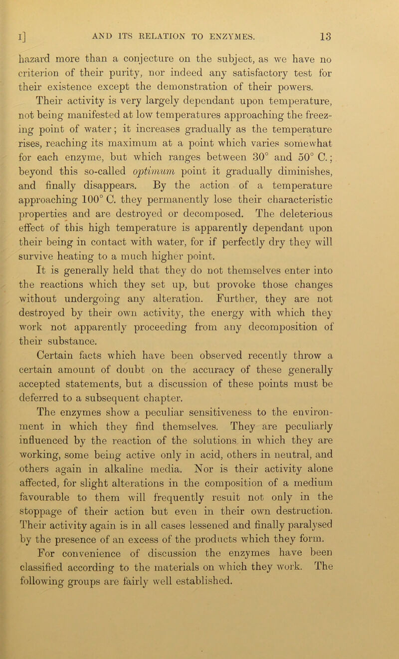 hazard more than a conjecture on the subject, as we have no criterion of their purity, nor indeed any satisfactory test for their existence except the demonstration of their powers. Their activity is very largely dependant upon tem23erature, not being manifested at low temperatures approaching the freez- ing point of water; it increases gradually as the temperature rises, reaching its maximum at a point which varies somewhat for each enzyme, but which ranges between 30° and 50° C.; beyond this so-called optimum point it gradually diminishes, and finally disappears. By the action of a temperature approaching 100° C. they permanently lose their characteristic properties and are destroyed or decomposed. The deleterious effect of this high temperature is apparently dependant upon their being in contact with water, for if perfectly dry they will survive heating to a much higher point. It is generally held that they do not themselves enter into the reactions which they set up, but provoke those changes without undergoing any alteration. Further, they are not destroyed by their own activity, the energy with which they work not apparently proceeding from any decomposition of their substance. Certain facts which have been observed recently throw a certain amount of doubt on the accuracy of these generally accepted statements, but a discussion of these points must be deferred to a subsequent chapter. The enzymes show a peculiar sensitiveness to the environ- ment in which they find themselves. They are peculiarly influenced by the reaction of the solutions in which they are working, some being active only in acid, others in neutral, and others again in alkaline media. Nor is their activity alone affected, for slight alterations in the composition of a medium favourable to them will frequently result not only in the stoppage of their action but even in their own destruction. Their activity again is in all cases lessened and finally paralysed by the presence of an excess of the products which they form. For convenience of discussion the enzymes have been classified according to the materials on which they work. The following groups are fairly well established.