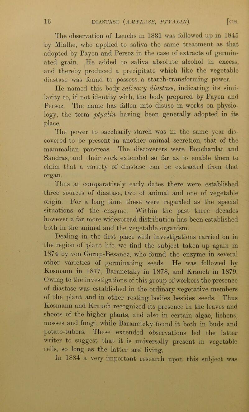 The observation of Leuchs in 1831 was followed up in 184.3 by Mialhe, who applied to saliva the same treatment as that adopted by Payen and Persoz in the case of extracts of germin- ated grain. He added to saliva absolute alcohol in excess, and thereby produced a precipitate which like the vegetable diastase was found to possess, a starch-transforming power. He named this body salivary diastase, indicating its simi- larity to, if not identity with, the body prepared by Payen and Persoz. The name has fallen into disuse in works on physio- logy, the term ptyalin having been generally adopted in its place. The power to saccharify starch was in the same year dis- covered to be present in another animal secretion, that of the mammalian pancreas. The discoverers were Bouchardat and Sandras, and their work extended so far as to enable them to claim that a variety of diastase can be extracted from that organ. Thus at comparatively early dates there were established three sources of diastase, two of animal and one of vegetable origin. For a long time these were regarded as the special situations of the enzyme. Within the past three decades however a far more widespread distribution has been established both in the animal and the vegetable organism. Dealing in the first place with investigations carried on in the region of plant life, we find the subject taken up again in 1874 by von Gorup-Besanez, who found the enz3Tne in several other varieties of germinating seeds. He was followed by Kosmann in 1877, Baranetzky in 1878, and Krauch in 1879. Owing to the investigations of this group of workers the presence of diastase was established in the ordinary vegetative members of the plant and in other resting bodies besides seeds. Thus Kosmann and Krauch recognized its presence in the leaves and shoots of the higher plants, and also in certain algae, lichens, mosses and fungi, while Baranetzky found it both in buds and potato-tubers. These extended observations led the latter winter to suggest that it is universally present in vegetable cells, so long as the latter are living. In 1884 a very important research upon this subject was