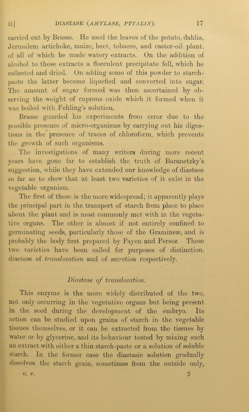 carried out by Brasse. He used the leaves of the potato, dahlia, Jerusalem artichoke, maize, beet, tobacco, and castor-oil plant, of all of which he made watery extracts. On the addition of alcohol to these extracts a llocculent precipitate fell, which he collected and dried. On adding some of this powder to starch- paste the latter became liquefied and converted into sugar. The amount of sugar formed was then ascertained by ob- serving the weight of cuprous oxide which it formed when it was boiled with Fehling’s solution. Brasse guarded his experiments from error due to the possible presence of micro-organisms by carrying out his diges- tions in the presence of traces of chloroform, which prevents the growth of such organisms. The investigations of many writers during more recent years have gone far to establish the truth of Baranetzky’s suggestion, while they have extended our knowledge of diastase so far as to show that at least two varieties of it exist in the vegetable organism. The first of these is the more widespread; it apparently plays the principal part in the transport of starch from place to place about the plant and is most commonly met with in the vegeta- tive organs. The other is almost if not entirely confined to germinating seeds, particularly those of the Graminese, and is probably the body first prepared by Payen and Persoz. These two varieties have been called for purposes of distinction, diastase of translocation and of seci'etion respectively. Diastase of h'anslocation. This enzyme is the more widely distributed of the two, not only occurring in the vegetative organs but being present in the seed during the development of the embryo. Its action can be studied upon grains of starch in the vegetable tissues themselves, or it can be extracted from the tissues by water or by glycerine, and its behaviour tested by mixing such an extract with either a thin starch-paste or a solution of soluble starch. In the former case the diastasic solution gradually dissolves the starch grain, sometimes from the outside only,