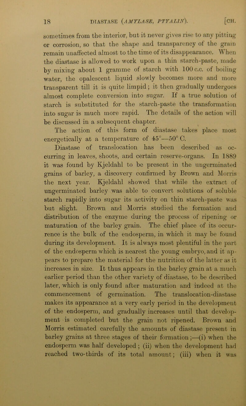 sometimes from the interior, but it never gives rise to any pitting or corrosion, so that the shape and transparency of the grain remain miaifected almost to the time of its disappearance. When the diastase is allowed to work upon a thin starch-paste, made by mixing about 1 gramme of starch with 100 c.c. of boiling water, the opalescent liquid slowly becomes more and more transparent till it is quite limpid; it then gradually undergoes almost complete conversion into sugar. If a true solution of starch is substituted for the starch-paste the transformation into sugar is much more rapid. The details of the action will be discussed in a subsequent chapter. The action of this form of diastase takes place most energetically at a temperature of 45°—50° C. Diastase of translocation has been described as oc- curring in leaves, shoots, and certain reserve-organs. In 1889 it was found by Kjeldahl to be present in the ungerminated grains of barley, a discovery confirmed by Brown and Morris the next year. Kjeldahl showed that while the extract of ungerminated barley was able to convert solutions of soluble starch rapidly into sugar its activity on thin starch-paste was but slight. Brown and Morris studied the formation and distribution of the enzyme during the process of ripening or maturation of the barley grain. The chief place of its occur- rence is the bulk of the endosperm, in which it may be found during its development. It is always most plentiful in the part of the endosperm which is nearest the young embryo, and it ap- pears to prepare the material for the nutrition of the latter as it increases in size. It thus appears in the barley gi’ain at a much earlier period than the other variety of diastase, to be described later, which is only found after maturation and indeed at the commencement of germination. The translocation-diastase makes its appearance at a very early period in the development of the endosperm, and gradually increases until that develop- ment is completed but the grain not ripened. Brown and Morris estimated carefully the amounts of diastase present in barley grains at three stages of their formation;—(i) when the endosperm was half developed; (ii) when the development had reached two-thirds of its total amount; (iii) when it was