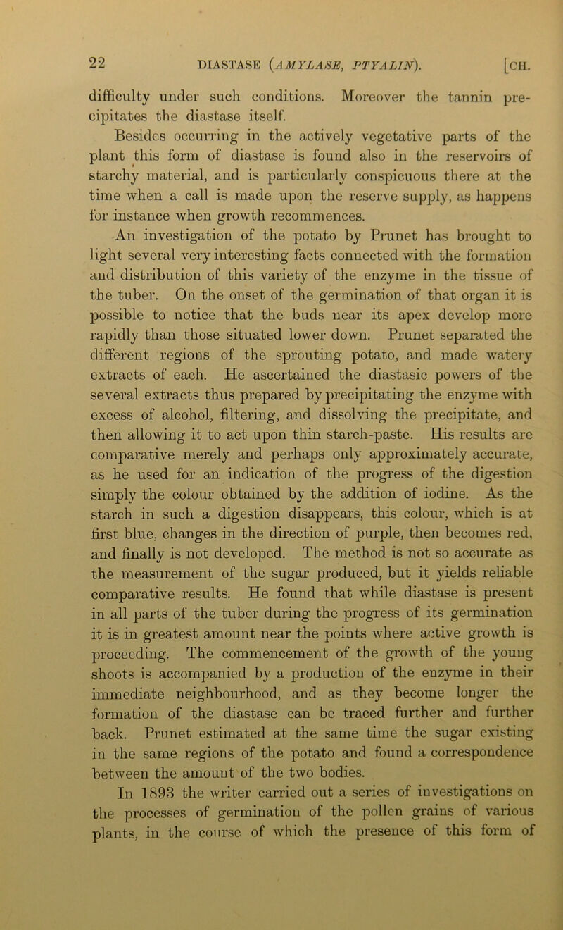 99 difficulty under such conditions. Moreover the tannin pre- cipitates the diastase itself. Besides occurring in the actively vegetative parts of the plant this form of diastase is found also in the reservoirs of starchy material, and is particularly conspicuous there at the time when a call is made upon the reserve supply, as happens for instance when growth recommences. An investigation of the potato by Prunet has brought to light several very interesting facts connected with the formation and distribution of this variety of the enzyme in the tissue of the tuber. On the onset of the germination of that organ it is possible to notice that the buds near its apex develop more rapidly than those situated lower down. Prunet separated the different regions of the sprouting potato, and made watery extracts of each. He ascertained the diastasic powers of the several extracts thus prepared by precipitating the enzyme with excess of alcohol, filtering, and dissolving the precipitate, and then allowing it to act upon thin starch-paste. His results are comparative merely and perhaps only approximately accurate, as he used for an indication of the progress of the digestion simply the colour obtained by the addition of iodine. As the starch in such a digestion disappears, this colour, which is at first blue, changes in the direction of purple, then becomes red, and finally is not developed. The method is not so accurate as the measurement of the sugar produced, but it yields reliable comparative results. He found that while diastase is present in all parts of the tuber during the progress of its germination it is in greatest amount near the points where active growth is proceeding. The commencement of the growth of the young shoots is accompanied by a production of the enzyme in their immediate neighbourhood, and as they become longer the formation of the diastase can be traced further and further back. Prunet estimated at the same time the sugar existing in the same regions of the potato and found a correspondence between the amount of the two bodies. In 1893 the writer carried out a series of investigations on the processes of germination of the pollen grains of various plants, in the course of which the presence of this form of