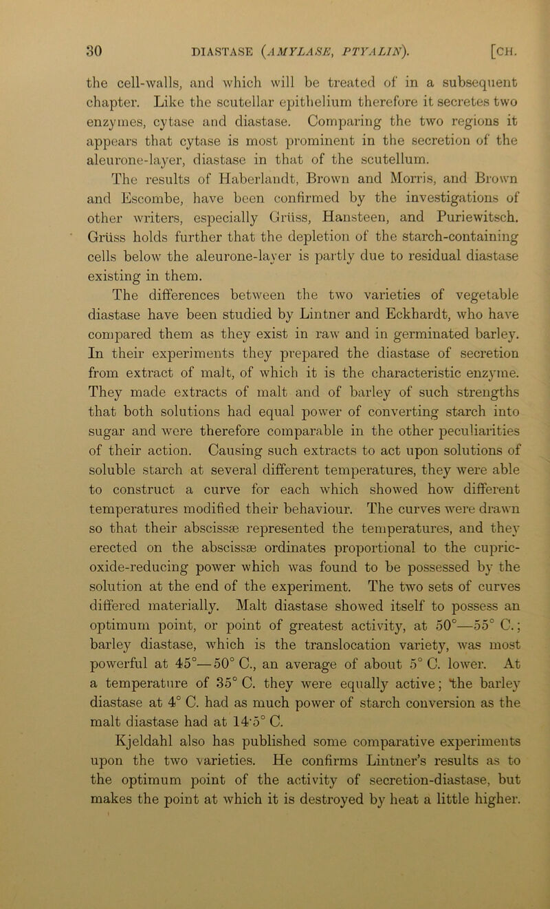 the cell-walls, and which will be treated of in a subsequent chapter. Like the scutellar epithelium therefore it secretes two enzymes, cytase and diastase. Comparing the two regions it appears that cytase is most prominent in the secretion of the aleurone-layer, diastase in that of the scutellum. The results of Haberlandt, Brown and Morris, and Brown and Escombe, have been confirmed by the investigations of other writers, es2Decially Griiss, Hansteen, and Puriewitsch. Griiss holds further that the dej)letion of the starch-containing cells below the aleurone-layer is partly due to residual diastase existing in them. The differences between the two varieties of vegetable diastase have been studied by Lintner and Eckhardt, who have compared them as they exist in raw and in germinated barley. In their experiments they prepared the diastase of secretion from extract of malt, of which it is the characteristic enzyme. They made extracts of malt and of barley of such strengths that both solutions had equal power of converting starch into sugar and were therefore comparable in the other ^peculiarities of their action. Causing such extracts to act upon solutions of soluble starch at several different temjDeratures, they were able to construct a curve for each which showed how different temperatures modified their behaviour. The curves were drawn so that their abscissae represented the temperatures, and the}' erected on the abscissae ordinates proportional to the cupric- oxide-reducing power which was found to be jDossessed by the solution at the end of the experiment. The two sets of curves differed materially. Malt diastase showed itself to possess an optimum point, or point of greatest activity, at 50°—55° C.; barley diastase, which is the translocation variety, was most powerful at 45°—50° C., an average of about 5° C. lower. At a temperature of 35° C. they were equally active; *the barley diastase at 4° C. had as much power of starch conversion as the malt diastase had at 14'5° C. Kjeldahl also has published some comparative experiments upon the two varieties. He confirms Lintner’s results as to the optimum point of the activity of secretion-diastase, but makes the point at which it is destroyed by heat a little higher.