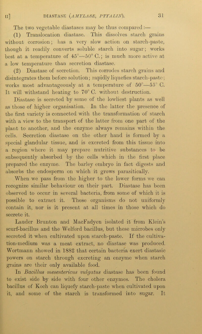 The two vegetable diastases may be thus compared:— (1) Translocation diastase. This dissolves starch grains without corrosion; lias a very slow action on starch-paste, though it readily converts soluble starch into sugar; works best at a temperature of 45°—50° C.; is much more active at a low temperature than secretion diastase. (2) Diastase of secretion. This corrodes starch grains and disintegrates them before solution; rapidly liquefies starch-paste; works most advantageously at a temperature of 50°—55° C. It will withstand heating to 70° C. without destruction. Diastase is secreted by some of the lowliest plants as well as those of higher organisation. In the latter the presence of the first variety is connected with the transformation of starch with a view to the transport of the latter from one part of the plant to another, and the enzyme always remains within the cells. Secretion diastase on the other hand is formed by a special glandular tissue, and is excreted from this tissue into a region where it may prepare nutritive substances to be subsequently absorbed by the cells which in the first place prepared the enzyme. The barley embryo in fact digests and absorbs the endosperm on which it grows parasitically. When we pass from the higher to the lower forms we can recognize similar behaviour on their part. Diastase has been observed to occur in several bacteria, from some of which it is possible to extract it. These organisms do not uniformly contain it, nor is it present at all times in those which do secrete it. Lauder Brunton and MacFadyen isolated it from Klein’s scurf-bacillus and the Welford bacillus, but these microbes only secreted it when cultivated upon starch-paste. If the cultiva- tion-medium was a meat extract, no diastase was produced. Wortmann showed in 1882 that certain bacteria exert diastasic powers on starch through excreting an enzyme when starch grains are their only available food. In Bacillus mesentericus vulgatus diastase has been found to exist side by side with four other enzymes. The cholera bacillus of Koch can liquefy starch-paste when cultivated upon it, and some of the starch is transformed into sugar. It