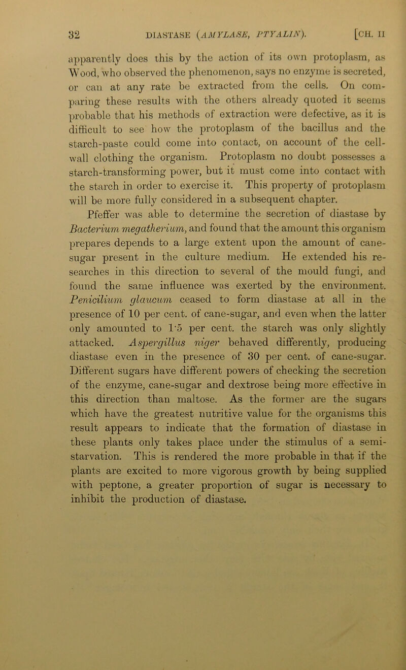 apparently does this by the action of its own protoplasm, as Wood, who observed the phenomenon, says no enzyme is secreted, or can at any rate be extracted from the cells. On com- paring these results with the others already quoted it seems probable that his methods of extraction were defective, as it is difficult to see how the protoplasm of the bacillus and the starch-paste could come into contact, on account of the cell- wall clothing the organism. Protoplasm no doubt possesses a starch-transforming power, but it must come into contact with the starch in order to exercise it. This property of protoplasm will be more fully considered in a subsequent chapter. Pfeffer was able to determine the secretion of diastase by Bacterium megatherium, and found that the amount this organism prepares depends to a large extent upon the amount of cane- sugar present in the culture medium. He extended his re- searches in this direction to several of the mould fungi, and found the same influence was exerted by the environment. Penicilium glaucum ceased to form diastase at all in the presence of 10 per cent, of cane-sugar, and even when the latter only amounted to I'o per cent, the starch was only slightly attacked. Aspergillus niger behaved differently, producing diastase even in the presence of 30 per cent, of cane-sugar. Different sugars have different powers of checking the secretion of the enzyme, cane-sugar and dextrose being more effective in this direction than maltose. As the former are the sugars which have the greatest nutritive value for the organisms this result appears to indicate that the formation of diastase in these plants only takes place under the stimulus of a semi- starvation. This is rendered the more probable in that if the plants are excited to more vigorous growth by being supplied with peptone, a greater proportion of sugar is necessary to inhibit the production of diastase.