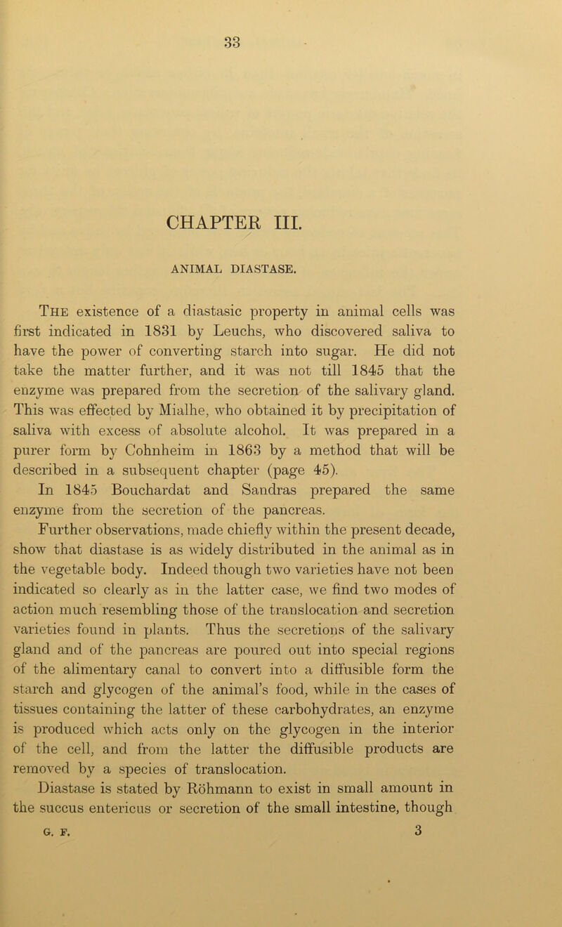 CHAPTER III. / ANIMAL DIASTASE. The existence of a diastasic property in animal cells was first indicated in 1831 by Leuchs, who discovered saliva to have the power of converting starch into sugar. He did not take the matter further, and it was not till 1845 that the enzyme was prepared from the secretion of the salivary gland. This was effected by Mialhe, who obtained it by precipitation of saliva with excess of absolute alcohol. It was prepared in a purer form by Cohnheim in 1863 by a method that will be described in a subsequent chapter (page 45). In 1845 Bouchardat and Sandras prepared the same enzyme from the secretion of the pancreas. Further observations, made chiefly within the present decade, show that diastase is as widely distributed in the animal as in the vegetable body. Indeed though two varieties have not been indicated so clearly as in the latter case, we find two modes of action much resembling those of the translocation and secretion varieties found in plants. Thus the secretions of the salivary gland and of the pancreas are poured out into special regions of the alimentary canal to convert into a diffusible form the starch and glycogen of the animal’s food, while in the cases of tissues containing the latter of these carbohydrates, an enzyme is produced which acts only on the glycogen in the interior of the cell, and from the latter the diffusible products are removed by a species of translocation. Diastase is stated by Rbhmann to exist in small amount in the succus entericus or secretion of the small intestine, though 3 G. F.