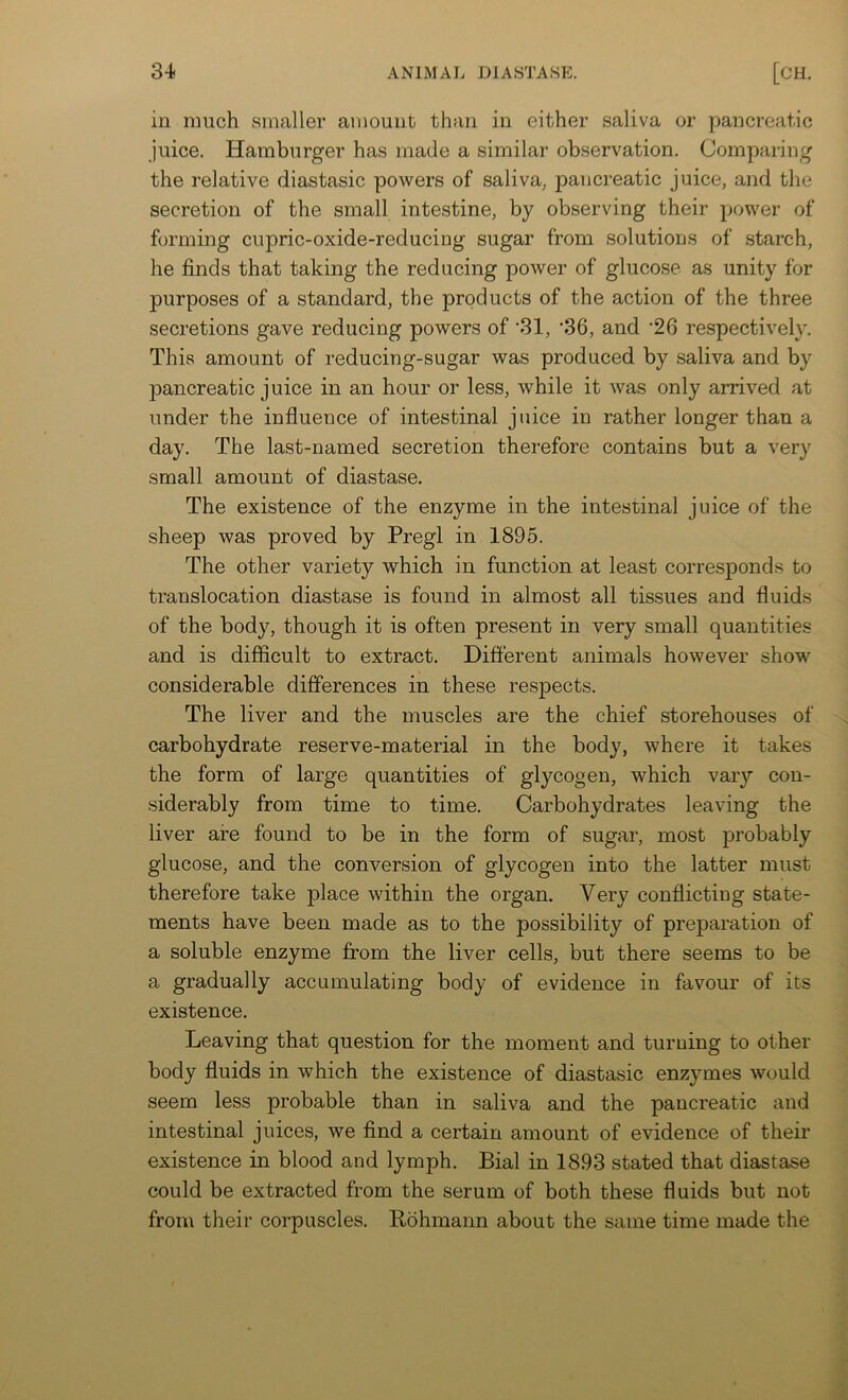 in much smaller amount than in either saliva or pancreatic juice. Hamburger has made a similar observation. Comparing the relative diastasic powers of saliva, pancreatic juice, and the secretion of the small intestine, by observing their power of forming cupric-oxide-reducing sugar from solutions of starch, he finds that taking the reducing power of glucose as unity for purposes of a standard, the products of the action of the three secretions gave reducing powers of ‘31, ’36, and '26 respectively. This amount of reducing-sugar was produced by saliva and by pancreatic j nice in an hour or less, while it was only arrived at under the influence of intestinal juice in rather longer than a day. The last-named secretion therefore contains but a very small amount of diastase. The existence of the enzyme in the intestinal juice of the sheep was proved by Pregl in 1895. The other variety which in function at least corresponds to translocation diastase is found in almost all tissues and fluids of the body, though it is often present in very small quantities and is difficult to extract. Different animals however show considerable differences in these respects. The liver and the muscles are the chief storehouses of carbohydrate reserve-material in the body, where it takes the form of large quantities of glycogen, which vary con- siderably from time to time. Carbohydrates leaving the liver are found to be in the form of sugar, most probably glucose, and the conversion of glycogen into the latter must therefore take place within the organ. Very conflicting state- ments have been made as to the possibility of preparation of a soluble enzyme from the liver cells, but there seems to be a gradually accumulating body of evidence in favour of its existence. Leaving that question for the moment and turning to other body fluids in which the existence of diastasic enzymes would seem less probable than in saliva and the pancreatic and intestinal juices, we find a certain amount of evidence of their existence in blood and lymph. Bial in 1893 stated that diastase could be extracted from the serum of both these fluids but not from their corpuscles. Rohmann about the same time made the