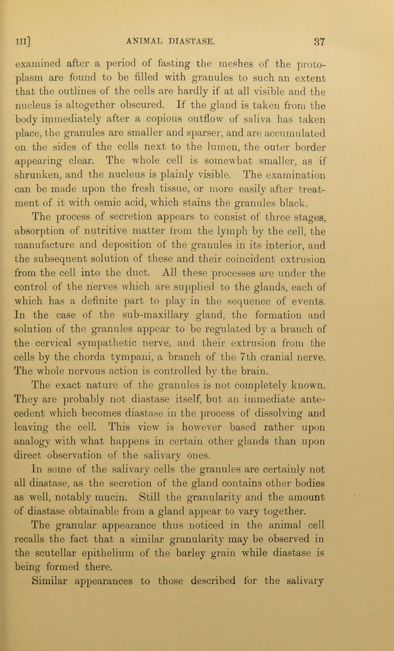 examined after a period of fasting the meshes of the proto- plasm are found to be filled with granules to such an extent that the outlines of the cells are hardly if at all visible and the nucleus is altogether obscured. If the gland is taken from the body immediately after a copious outflow of saliva has taken place, the granules are smaller and sparser, and are accumulated on the sides of the cells next to the lumen, the outer border appearing clear. The whole cell is somewhat smaller, as if shrunken, and the nucleus is plainly visible. The examination can be made upon the fresh tissue, or more easily after treat- ment of it with osmic acid, which stains the granules black. The process of secretion appears to consist of three stages, absorption of nutritive matter from the lymph by the cell, the manufacture and deposition of the granules in its interior, and the subsequent solution of these and their coincident extrusion from the cell into the duct. All these processes are under the control of the nerves which are supplied to the glands, each of which has a definite part to play in the sequence of events. In the case of the sub-maxillary gland, the formation and solution of the granules appear to be regulated by a branch of the cervical sympathetic nerve, and their extrusion from the cells by the chorda tympani, a branch of the 7th cranial nerve. The whole nervous action is controlled by the brain. The exact nature of the granules is not completely known. They are probably not diastase itself, but an immediate ante- cedent which becomes diastase in the process of dissolving and leaving the cell. This view is ho'wever based rather upon analogy with what happens in certain other glands than upon direct observation of the salivary ones. In some of the salivary cells the granules are certainly not all diastase, as the secretion of the gland contains other bodies as well, notably mucin. Still the granularity and the amount of diastase obtainable from a gland appear to vary together. The granular appearance thus noticed in the animal cell recalls the fact that a similar granularity may be observed in the scutellar epithelium of the barley grain while diastase is being formed there. Similar appearances to those described for the salivary