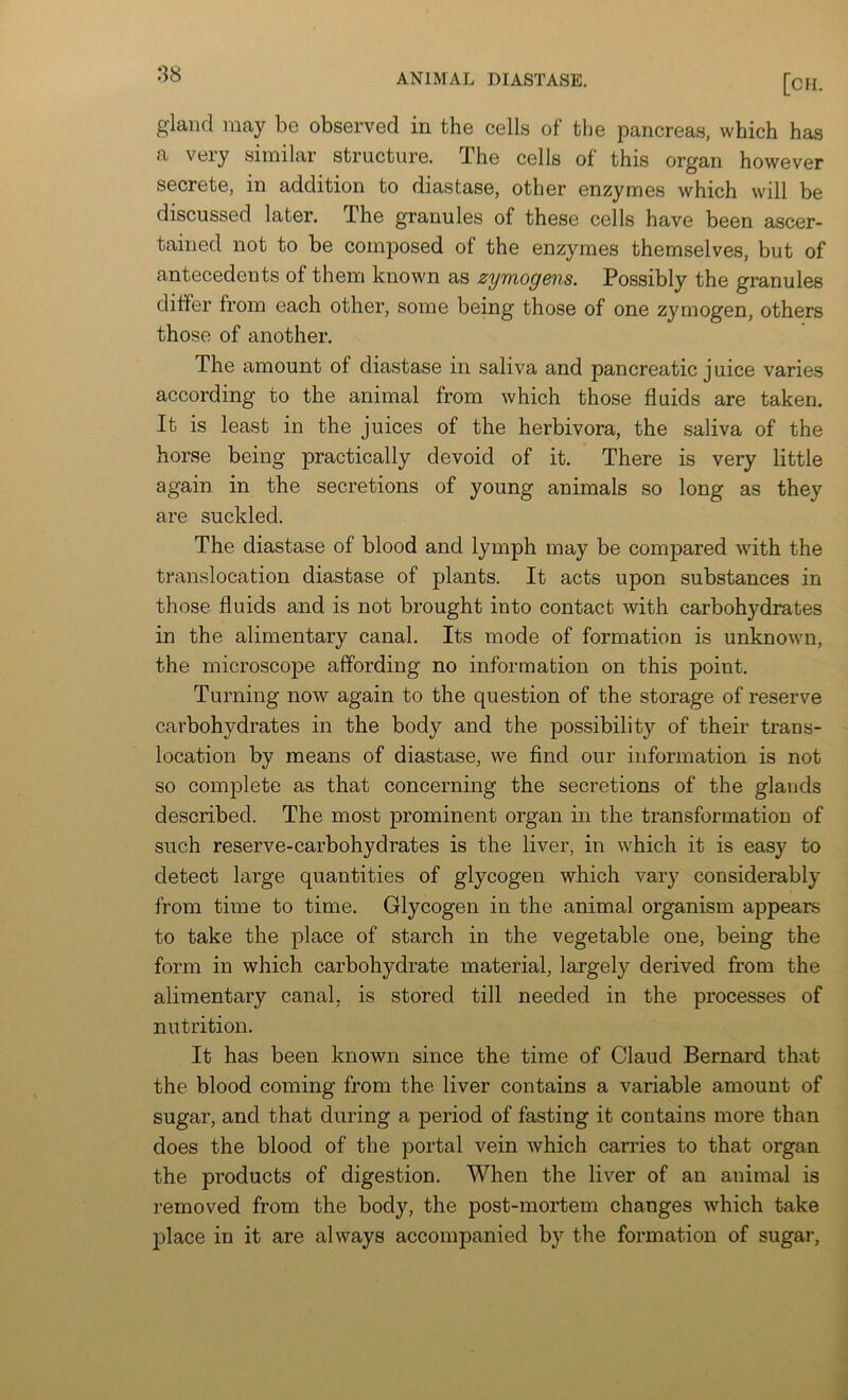 gland may be observed in the cells of the pancreas, which has a very similar structure. The cells of this organ however secrete, in addition to diastase, other enzymes which will be discussed later. The granules of these cells have been ascer- tained not to be composed of the enzymes themselves, but of antecedents of them known as zymogens. Possibly the granules differ from each other, some being those of one zymogen, others those of another. The amount of diastase in saliva and pancreatic juice varies according to the animal from which those fluids are taken. It is least in the juices of the herbivora, the saliva of the horse being practically devoid of it. There is very little again in the secretions of young animals so long as they are suckled. The diastase of blood and lymph may be compared with the translocation diastase of plants. It acts upon substances in those fluids and is not brought into contact with carbohydrates in the alimentary canal. Its mode of formation is unknown, the microscope affording no information on this point. Turning now again to the question of the storage of reserve carbohydrates in the body and the possibility of their trans- location by means of diastase, we find our information is not so complete as that concerning the secretions of the glands described. The most prominent organ in the transformation of such reserve-carbohydrates is the liver, in which it is easy to detect large quantities of glycogen which vary considerably from time to time. Glycogen in the animal organism appears to take the place of starch in the vegetable one, being the form in which carbohydrate material, largely derived from the alimentary canal, is stored till needed in the processes of nutrition. It has been known since the time of Claud Bernard that the blood coming from the liver contains a variable amount of sugar, and that during a period of fasting it contains more than does the blood of the portal vein which carries to that organ the products of digestion. When the liver of an animal is removed from the body, the post-mortem changes which take jjlace in it are always accompanied by the formation of sugar,