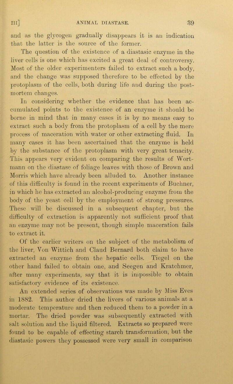 and as the glycogen gradually disappears it is an indication that the latter is the source of the former. The question of the existence of a diastasic enzyme in the liver cells is one which has excited a great deal of controversy. Most of the older experimenters failed to extract such a body, and the change was supposed therefore to be effected by the protoplasm of the cells, both during life and during the post- mortem changes. In considering whether the evidence that has been ac- cumulated points to the existence of an enzyme it should be borne in mind that in many cases it is by no means easy to extract such a body from the protoplasm of a cell by the mere process of maceration with water or other extracting fluid. In many cases it has been ascertained that the enzyme is held by the substance of the protoplasm with very great tenacity. This appears very evident on comparing the results of Wort- mann on the diastase of foliage leaves with those of Brown and Morris which have already been alluded to. Another instance of this difficulty is found in the recent experiments of Buchner, in which he has extracted an alcohol-producing enzyme from the body of the yeast cell by the employment of strong pressures. These will be discussed in a subsequent chapter, but the difficulty of extraction is apparently not sufficient proof that an enzyme may not be present, though simple maceration fails to extract it. Of the earlier writers on the subject of the metabolism of the liver. Von Wittich and Claud Bernard both claim to have extracted an enzyme from the hepatic cells. Tiegel on the other hand failed to obtain one, and Seegen and Kratchmer, after many experiments, say that it is impossible to obtain satisfactory evidence of its existence. An extended series of observations was made by Miss Eves in 1882. This author dried the livers of various animals at a moderate temperature and then reduced them to a powder in a mortar. The dried powder was subsequently extracted with salt solution and the liquid Altered. Extracts so prepared were found to be capable of effecting starch transformation, but the diastasic powers they possessed were very small in comparison