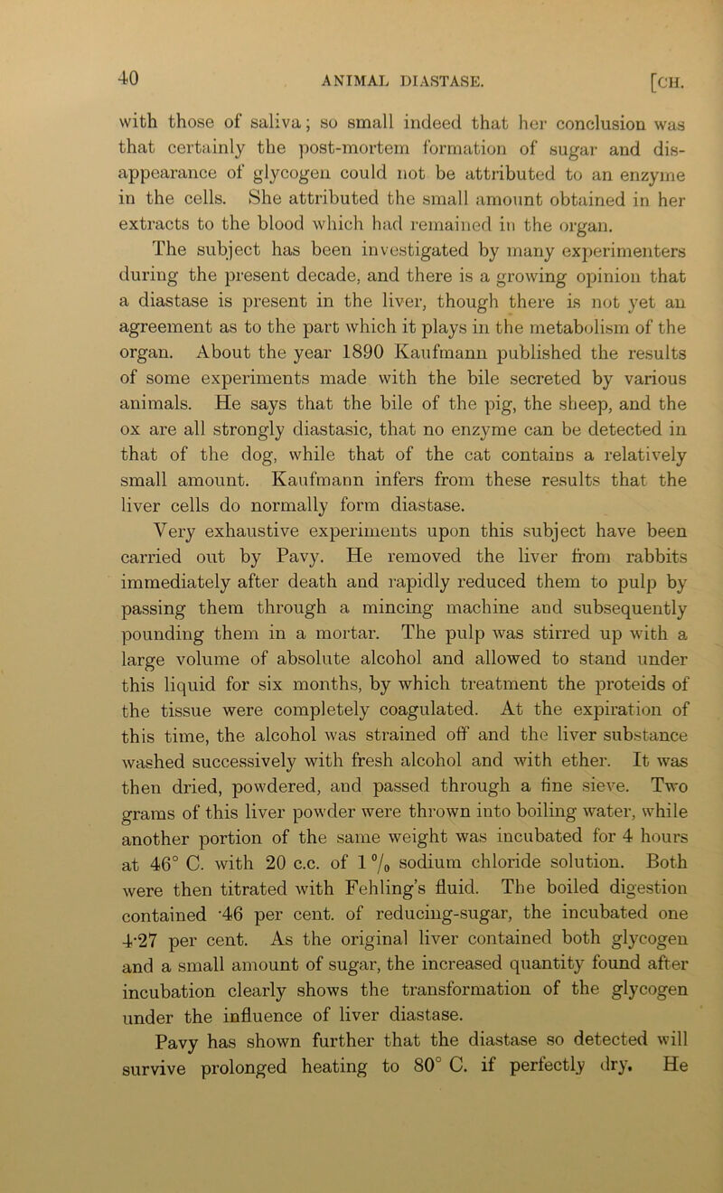 with those of saliva; so small indeed that her conclusion was that certainly the post-mortem formation of sugar and dis- appearance of glycogen could not be attributed to an enzyme in the cells. She attributed the small amount obtained in her extracts to the blood which had remained in the organ. The subject has been investigated by many experimenters during the present decade, and there is a growing opinion that a diastase is present in the liver, though there is not yet an agreement as to the part which it plays in the metabolism of the organ. About the year 1890 Kaufmann published the results of some experiments made with the bile secreted by various animals. He says that the bile of the pig, the sheep, and the ox are all strongly diastasic, that no enzyme can be detected in that of the dog, while that of the cat contains a relatively small amount. Kaufmann infers from these results that the liver cells do normally form diastase. Very exhaustive experiments upon this subject have been carried out by Pavy. He removed the liver from rabbits immediately after death and rapidly reduced them to pulp by passing them through a mincing machine and subsequently pounding them in a mortar. The pulp was stirred up with a large volume of absolute alcohol and allowed to stand under this liquid for six months, by which treatment the proteids of the tissue were completely coagulated. At the expiration of this time, the alcohol was strained off and the liver substance washed successively with fresh alcohol and with ether. It was then dried, powdered, and passed through a fine sieve. Two grams of this liver powder were thrown into boiling water, while another portion of the same weight was incubated for 4 hours at 46° C. with 20 c.c. of 1 °/o sodium chloride solution. Both were then titrated with Fehling’s fluid. The boiled digestion contained ’46 per cent, of reducing-sugar, the incubated one 4‘27 per cent. As the original liver contained both glycogen and a small amount of sugar, the increased quantity found after incubation clearly shows the transformation of the glycogen under the influence of liver diastase. Pavy has shown further that the diastase so detected will survive prolonged heating to 80° C. if perfectly dry. He