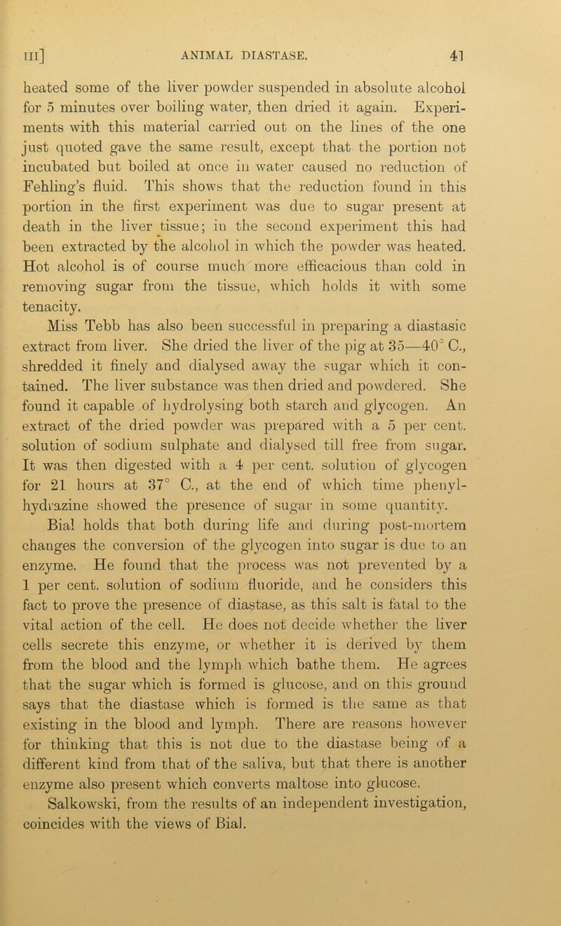 heated some of the liver powder suspended in absolute alcohol for 5 minutes over boiling water, then dried it again. Experi- ments with this material carried out on the lines of the one just quoted gave the same result, except that the portion not incubated but boiled at once in water caused no reduction of Fehling’s fluid. This shows that the reduction found in this portion in the first experiment was due to sugar present at death in the liver tissue; in the second experiment this had been extracted by the alcohol in which the powder was heated. Hot alcohol is of course much more efficacious than cold in removing sugar from the tissue, which holds it with some tenacity. Miss Tebb has also been successful in preparing a diastasic extract from liver. She dried the liver of the pig at 35—40'^ C., shredded it finely and dialysed away the sugar which it con- tained. The liver substance was then dried and powdered. She found it capable of hydrolysing both starch and glycogen. An extract of the dried powder was prepared with a 5 per cent, solution of sodium sulphate and dialysed till free from sugar. It was then digested with a 4 per cent, solution of glycogen for 21 hours at 37° C., at the end of which time phenyl- hydrazine showed the presence of sugar in some quantity. Bial holds that both during life and during post-mortem changes the conversion of the glj^cogen into sugar is due to an enzyme. He found that the process was not prevented by a 1 per cent, solution of sodium fluoride, and he considers this fact to prove the presence of diastase, as this salt is fatal to the vital action of the cell. He does not decide whether the liver cells secrete this enzyme, or whether it is derived b}^ them from the blood and the lymph which bathe them. He agrees that the sugar which is formed is glucose, and on this ground says that the diastase which is formed is the same as that existing in the blood and lymph. There are reasons liowever for thinking that this is not due to the diastase being of a different kind from that of the saliva, but that there is another enzyme also present which converts maltose into glucose. Salkowski, from the results of an independent investigation, coincides with the views of Bial.