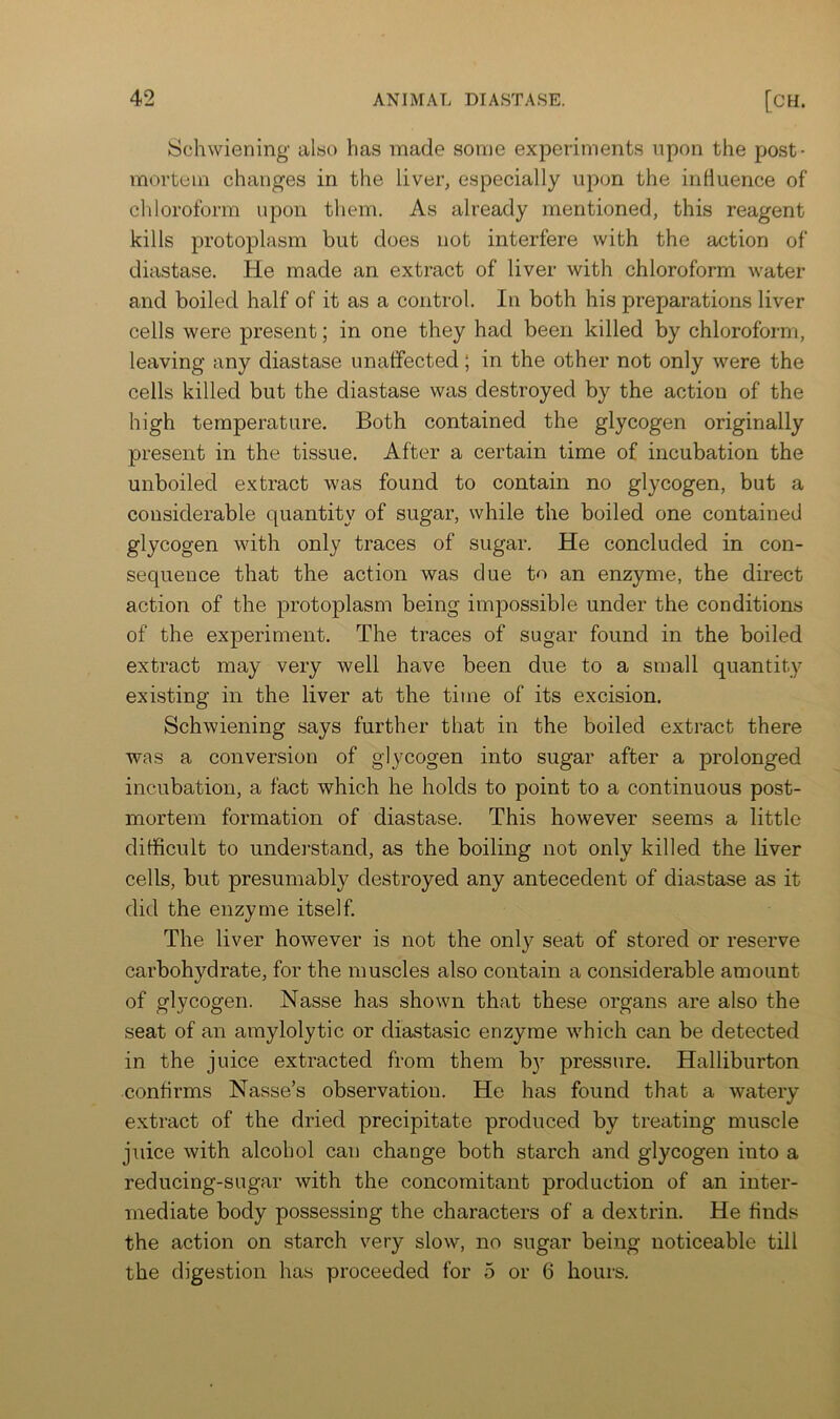 Schwiening also has made some experiments upon the post- mortem changes in the liver, especially up(m the influence of chloroform upon them. As already mentioned, this reagent kills protoplasm but does not interfere with the action of diastase. He made an extract of liver with chloroform water and boiled half of it as a control. In both his preparations liver cells were present; in one they had been killed by chloroform, leaving any diastase unaffected; in the other not only were the cells killed but the diastase was destroyed by the action of the high temperature. Both contained the glycogen originally present in the tissue. After a certain time of incubation the unboiled extract was found to contain no glycogen, but a considerable quantity of sugar, while the boiled one contained glycogen with only traces of sugar. He concluded in con- sequence that the action was due to an enzyme, the direct action of the protoplasm being impossible under the conditions of the experiment. The traces of sugar found in the boiled extract may very well have been due to a small quantity existing in the liver at the time of its excision. Schwiening says further that in the boiled extract there was a conversion of glycogen into sugar after a prolonged incubation, a fact which he holds to point to a continuous post- mortem formation of diastase. This however seems a little difficult to understand, as the boiling not only killed the liver cells, but presumably destroyed any antecedent of diastase as it did the enzyme itself. The liver however is not the only seat of stored or reserve carbohydrate, for the muscles also contain a considerable amount of glycogen. Nasse has shown that these organs are also the seat of an amylolytic or diastasic enzyme which can be detected in the juice extracted from them by pressure. Halliburton confirms Nasse’s observation. He has found that a watery extract of the dried precipitate produced by treating muscle juice with alcohol can change both starch and glycogen into a reducing-sugar with the concomitant production of an inter- mediate body possessing the characters of a dextrin. He finds the action on starch very slow, no sugar being noticeable till the digestion has proceeded for 5 or 6 hours.