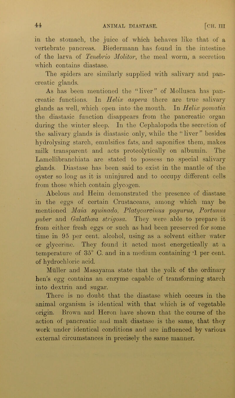 in the stomach, the juice of which behaves like that of a vertebrate pancreas. Biedermann has found in the intestine of the larva of Tenehrio Molitor, the meal worm, a secretion which contains diastase. The spiders are similarly supplied with salivary and pan- creatic glands. As has been mentioned the “liver” of Mollusca has pan- creatic functions. In Helix aspera there are true salivary glands as well, which open into the mouth. In Helix p)omatia the diastasic function disappears from the pancreatic organ during the winter sleep. In the Cephalopoda the secretion of the salivary glands is diastasic only, while the “ liver ” besides hydrolysing starch, emulsifies fats, and saponifies them, makes milk transparent and acts proteolytically on albumin. The Lamellibranchiata are stated to possess no special salivary glands. Diastase has been said to exist in the mantle of the oyster so long as it is uninjured and to occupy different cells from those which contain glycogen. Abelous and Heim demonstrated the presence of diastase in the eggs of certain Crustaceans, among which may be mentioned Maia squinado, Platycarcinus pagurus, Portumis puher and Galathcea strigosa. They were able to prepare it from either fresh eggs or such as had been preserved for some time in 95 per cent, alcohol, using as a solvent either water or glycerine. They found it acted most energetically at a temperature of 35° C. and in a medium containing T per cent, of hydrochloric acid. Muller and Masayama state that the yolk of the ordinary hen’s egg contains an enzyme capable of transforming starch into dextrin and sugar. There is no doubt that the diastase which occurs in the animal organism is identical with that which is of vegetable origin. Brown and Heron have shown that the course of the action of pancreatic and malt diastase is the same, that they work under identical conditions and are influenced by various external circumstances in precisely the same manner.