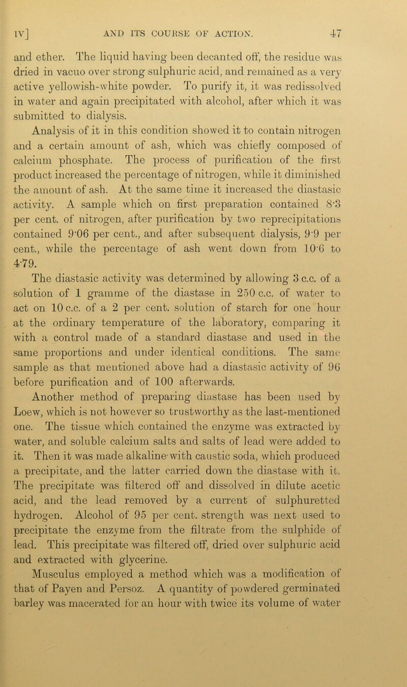 and ether. The liquid having been decanted off, the residue was dried in vacuo over strong sulphuric acid, and remained as a very active yellowish-white powder. To purify it, it was redissolved in water and again precipitated with alcohol, after which it was submitted to dialysis. Analysis of it in this condition showed it to contain nitrogen and a certain amount of ash, which was chiefly composed of calcium phosphate. The process of purification of the first product increased the percentage of nitrogen, while it diminished the amount of ash. At the same time it increased the diastasic activity. A sample which on first preparation contained 8’3 per cent, of nitrogen, after purification by two reprecipitations contained .9'06 per cent., and after subsequent dialysis, 9'9 per cent., while the percentage of ash went down from 10‘6 to 4-79. The diastasic activity was determined by allowing 3 c.c. of a solution of 1 gramme of the diastase in 250 c.c. of water to act on 10 c.c. of a 2 per cent, solution of starch for one hour at the ordinary temperature of the laboratory, comparing it with a control made of a standard diastase and used in the same proportions and under identical conditions. The same sample as that mentioned above had a diastasic activity of 96 before purification and of 100 afterwards. Another method of preparing diastase has been used by Loew, which is not however so trustworthy as the last-mentioned one. The tissue which contained the enzyme was extracted by water, and soluble calcium salts and salts of lead were added to it. Then it was made alkaline-with caustic soda, which produced a precipitate, and the latter carried down the diastase with it. The precipitate was filtered off and dissolved in dilute acetic acid, and the lead removed by a current of sulphuretted hydrogen. Alcohol of 95 per cent, strength was next used to precipitate the enzyme from the filtrate from the sulphide of lead. This precipitate was filtered off, dried over sulphuric acid and extracted with glycerine. Musculus employed a method which was a modification of that of Payen and Persoz. A quantity of powdered germinated barley was macerated for an hour with twice its volume of water
