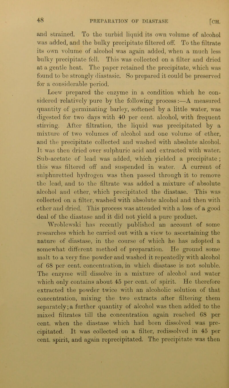 and strained. To the turbid liquid its own volume of alcohol was added, and the bulky precipitate filtered off. To the filtrate its own volume of alcohol was again added, when a much less bulky precipitate fell. This was collected on a filter and dried at a gentle heat. The paper retained the precipitate, which was found to be strongly diastasic. So prepared it could be preserved for a considerable period. Loew prepared the enzyme in a condition which he con- sidered relatively pure by the following process:—A measured quantity of germinating barley, softened by a little water, was digested for two days with 40 per cent, alcohol, with frequent stirring. After filtration, the liquid was precipitated by a mixture of two volumes of alcohol and one volume of ether, and the precipitate collected and washed with absolute alcohol. It was then dried over sulphuric acid and extracted with water. Sub-acetate of lead was added, which yielded a precipitate ; this was filtered off and suspended in water. A current of sulphuretted hydrogen was then passed through it to remove the lead, and to the filtrate was added a mixture of absolute alcohol and ether, which precipitated the diastase. This was collected on a filter, washed with absolute alcohol and then with ether and dried. This process was attended with a loss of a good deal of the diastase and it did not yield a pure product. Wroblewski has recently published an account of some researches which he carried out with a view to ascertaining the nature of diastase, in the course of which he has adopted a somewhat different method of preparation. He ground some malt to a very fine powder and washed it repeatedly with alcohol of 68 per cent, concentration, in which diastase is not soluble. The enzyme will dissolve in a mixture of alcohol and water which only contains about 45 per cent, of spirit. He therefore extracted the powder twice with an alcoholic solution of that concentration, mixing the two extracts after filtering them separately; a further quantity of alcohol was then added to the mixed filtrates till the concentration again reached 68 per cent, when the diastase which had been dissolved was pre- cipitated. It was collected on a filter, redissolved in 45 per cent, spirit, and again reprecipitated. The precipitate was then