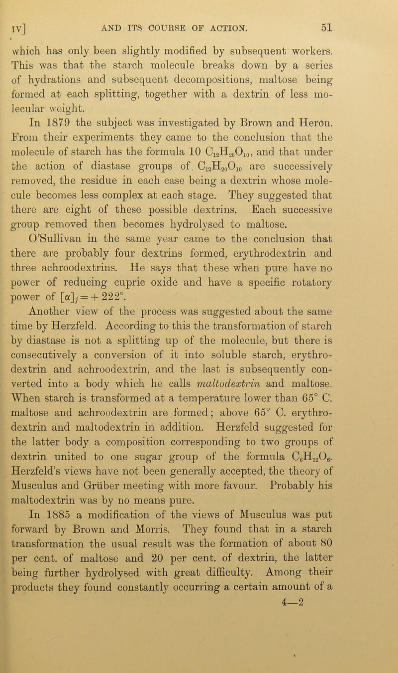 which has only been slightly modified by subsequent workers. This was that the starch molecule breaks down by a series of hydrations and subsequent decompositions, maltose being formed at each splitting, together with a dextrin of less mo- lecular weight. In 1879 the subject was investigated by Brown and Herdn. From their experiments they came to the conclusion that the molecule of starch has the formula 10 C12H20O10, and that under the action of diastase groups of C12H20O10 are successively removed, the residue in each case being a dextrin whose mole- cule becomes less complex at each stage. They suggested that there are eight of these possible dextrins. Each successive group removed then becomes hydrolysed to maltose. O’Sullivan in the same year came to the conclusion that there are probably four dextrins formed, erythrodextrin and three achroodextrins. He says that these when pure have no power of reducing cupric oxide and have a specific rotatory power of [a]j =-+-222°. Another view of the process was suggested about the same time by Herzfeld. According to this the transformation of starch by diastase is not a splitting up of the molecule, but there is consecutively a conversion of it into soluble starch, erjdhro- dextrin and achroodextrin, and the last is subsequently con- verted into a body which he calls maltodextrin and maltose. When starch is transformed at a temperature lower than 65° C. maltose and achroodextrin are formed; above 65° C. erythro- dextrin and maltodextrin in addition. Herzfeld suggested for the latter body a composition corresponding to two groups of dextrin united to one sugar group of the formula C6Hi20g. Herzfeld’s views have not been generally accepted, the theory of Musculus and Gruber meeting with more favour. Probably his maltodextrin was by no means pure. In 1885 a modification of the views of Musculus was put forward by Brown and Morris. They found that in a starch transformation the usual result was the formation of about 80 per cent, of maltose and 20 per cent, of dextrin, the latter being further hydrolysed with great difficulty. Among their products they found constantly occurring a certain amount of a 4—2