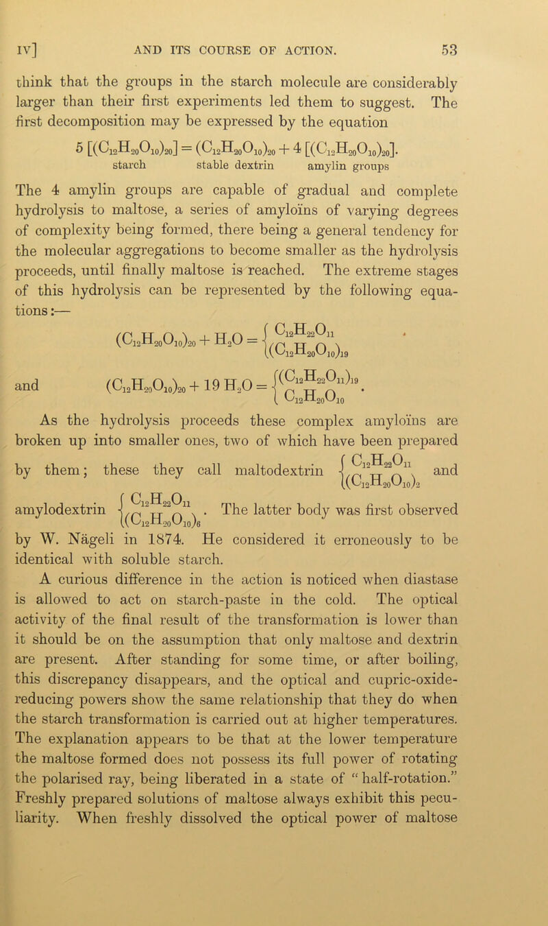 think that the groups in the starch molecule are considerably larger than their first experiments led them to suggest. The first decomposition may be expressed by the equation [(Ci2H2oOio)2o] — (Ci2H2oOio)20 + ^ [(Ci2H2oOjo)2o]- starch stable dextrin amylin groups The 4 amylin groups are capable of gradual and complete hydrolysis to maltose, a series of amyloins of varying degrees of complexity being formed, there being a general tendency for the molecular aggregations to become smaller as the hydrolysis proceeds, until finally maltose is reached. The extreme stages of this hydrolysis can be represented by the following equa- tions :— + H,0 = (VC''l2-tl20t^l0/19 and + 19 H,0 = AA.).. _ ( t>'i2Xl2otJlO As the hydrolysis proceeds these complex amyloins are broken up into smaller ones, two of which have been prepared CijHaaOn by them; these they call maltodextrin 1(Q2H2oO,„)2 and {C H 0 • The latter body was first observed (L'i2W.ooUio}6 by W. Nageli in 1874. He considered it erroneously to be identical with soluble starch. A curious difference in the action is noticed when diastase is allowed to act on starch-paste in the cold. The optical activity of the final result of the transformation is lower than it should be on the assumption that only maltose and dextrin are present. After standing for some time, or after boiling, this discrepancy disappears, and the optical and cupric-oxide- reducing powers show the same relationship that they do when the starch transformation is carried out at higher temperatures. The explanation appears to be that at the lower temperature the maltose formed does not possess its full power of rotating the polarised ray, being liberated in a state of “ half-rotation.” Freshly prepared solutions of maltose always exhibit this pecu- liarity. When freshly dissolved the optical power of maltose