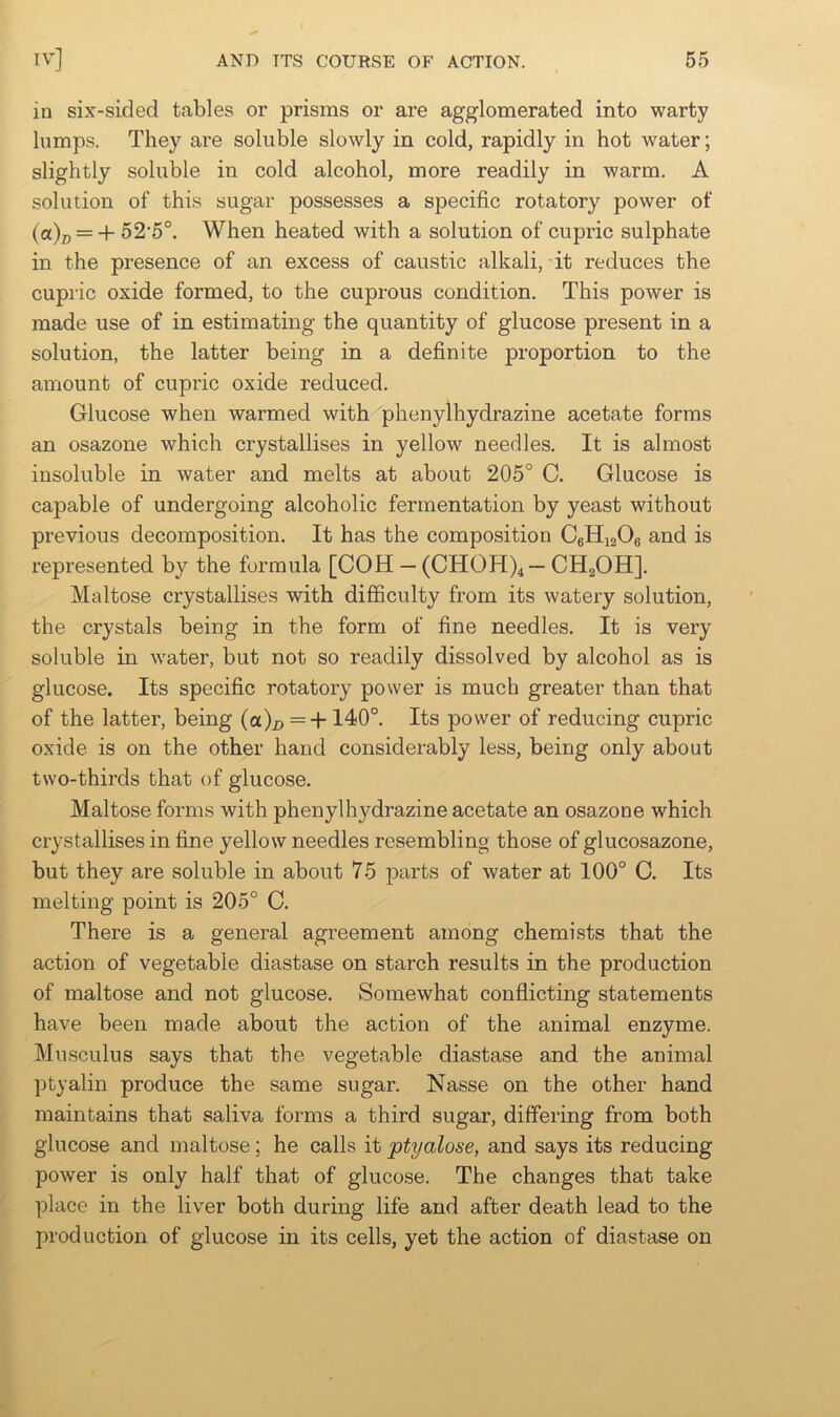 in six-sided tables or prisms or are agglomerated into warty lumps. They are soluble slowly in cold, rapidly in hot water; slightly soluble in cold alcohol, more readily in warm. A solution of this sugar possesses a specific rotatory power of (a)^ = + 52‘5°. When heated with a solution of cupric sulphate in the presence of an excess of caustic alkali, it reduces the cupric oxide formed, to the cuprous condition. This power is made use of in estimating the quantity of glucose present in a solution, the latter being in a definite proportion to the amount of cupric oxide reduced. Glucose when warmed with phenylhydrazine acetate forms an osazone which crystallises in yellow needles. It is almost insoluble in water and melts at about 205° C. Glucose is capable of undergoing alcoholic fermentation by yeast without previous decomposition. It has the composition CgHiaOg and is represented by the formula [COH — (CHOH)4— CHgOH], Maltose crystallises with difficulty from its watery solution, the crystals being in the form of fine needles. It is very soluble in water, but not so readily dissolved by alcohol as is glucose. Its specific rotatory power is much greater than that of the latter, being (a)^ = +140°. Its power of reducing cupric oxide is on the other hand considerably less, being only about two-thirds that of glucose. Maltose forms with phenylhydrazine acetate an osazone which crystallises in fine yellow needles resembling those of glucosazone, but they are soluble in about 75 parts of water at 100° C. Its melting point is 205° C. There is a general agreement among chemists that the action of vegetable diastase on starch results in the production of maltose and not glucose. Somewhat conflicting statements have been made about the action of the animal enzyme. Mnsculus says that the vegetable diastase and the animal ptyalin produce the same sugar. Nasse on the other hand maintains that saliva forms a third sugar, differing from both glucose and maltose; he calls it ptyalose, and says its reducing power is only half that of glucose. The changes that take place in the liver both during life and after death lead to the production of glucose in its cells, yet the action of diastase on