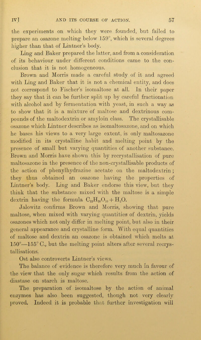 the experiments on which they were founded, but failed to prepare an osazone melting below 159°, which is several degrees higher than that of Lintner’s body. Ling and Baker prepared the latter, and from a consideration of its behaviour under different conditions came to the con- clusion that it is not homogeneous. Brown and Morris made a careful study of it and agreed Avith Ling and Baker that it is not a chemical entity, and does not correspond to Fischer’s isomaltose at all. In their paper they say that it can be further split up by careful fractionation with alcohol and by fermentation with yeast, in such a way as to show that it is a mixture of maltose and dextrinous com- pounds of the maltodextrin or amyloin class. The crystallisable osazone which Lintner describes as isomaltosazone, and on which he bases his views to a very large extent, is only maltosazone modified in its crystalline habit and melting point by the presence of small but varying quantities of another substance. Brown and Morris have shown this by recrystallisation of pure maltosazone in the presence of the non-crystallisable products of the action of phenylhydrazine acetate on the maltodextrin ; they thus obtained an osazone having the properties of Lintner’s body. Ling and Baker endorse this view, but they think that the substance mixed with the maltose is a simple dextrin having the formula C12H20O10-f-H2O. Jalowitz confirms Brown and Morris, showing that pure maltose, when mixed with varying quantities of dextrin, yields osazones which not only differ in melting point, but also in their general appearance and crystalline form. With equal quantities of maltose and dextrin an osazone is obtained which melts at 150°—155° C., but the melting point alters after several recrys- tallisations. Ost also controverts Lintner’s views. The balance of evidence is therefore very much in favour of the view that the only sugar which results from the action of diastase on starch is maltose. The preparation of isomaltose by the action of animal enzymes has also been suggested, though not very clearly proved. Indeed it is probable that further investigation will