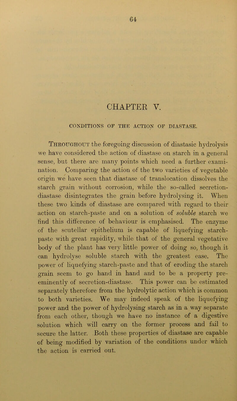 CHAPTER V. CONDITIONS OF THE ACTION OF DIASTASE. Throughout the foregoing discussion of diastasic hydrolysis vve have considered the action of diastase on starch in a general sense, but there are many points which need a further exami- nation. Comparing the action of the two varieties of vegetable origin we have seen that diastase of translocation dissolves the starch grain without corrosion, while the so-called secretion- diastase disintegrates the grain before hydrolysing it. When these two kinds of diastase are compared with regard to their action on starch-paste and on a solution of soluble starch we find this difference of behaviour is emphasised. The enzyme of the scutellar epithelium is capable of liquefying starch- paste with great rapidity, while that of the general vegetative body of the plant has very little power of doing so, though it can hydrolyse soluble starch with the greatest ease. The power of liquefying starch-paste and that of eroding the starch grain seem to go hand in hand and to be a property pre- eminently of secretion-diastase. This power can be estimated separately therefore from the hydrolytic action which is common to both varieties. We may indeed speak of the liquefying power and the power of hydrolysing starch as in a way separate from each other, though we have no instance of a digestive solution which will carry on the former process and fail to secure the latter. Both these properties of diastase are capable of being modified by variation of the conditions under which the action is carried out.