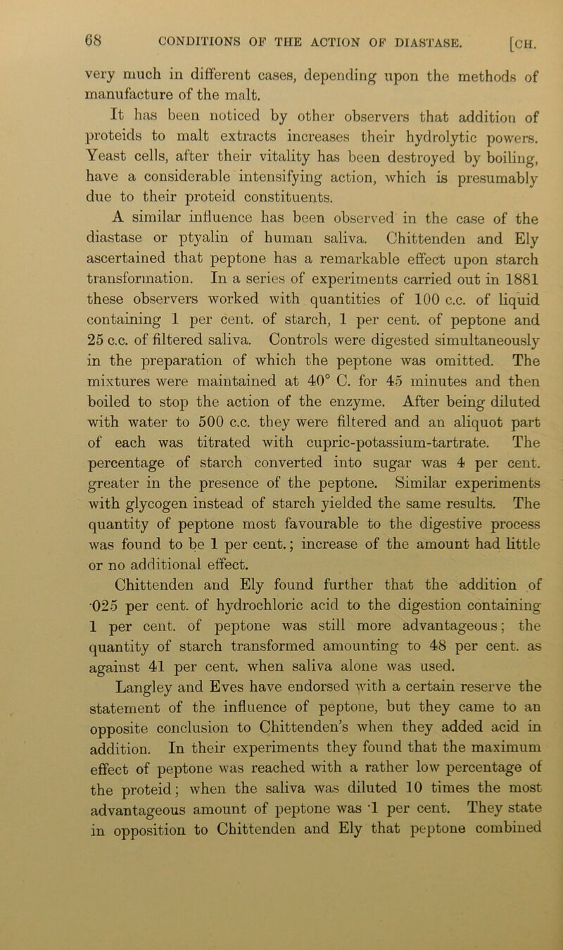 very much in different cases, depending upon the methods of manufacture of the malt. It has been noticed by other observers that addition of proteids to malt extracts increases their hydrolytic powers. Yeast cells, after their vitality has been destroyed by boiling, have a considerable intensifying action, which is presumably due to their proteid constituents. A similar influence has been observed in the case of the diastase or ptyalin of human saliva. Chittenden and Ely ascertained that peptone has a remarkable effect upon starch transformation. In a series of experiments carried out in 1881 these observers worked with quantities of 100 c.c. of liquid containing 1 per cent, of starch, 1 per cent, of peptone and 25 c.c. of filtered saliva. Controls were digested simultaneously in the preparation of which the peptone was omitted. The mixtures were maintained at 40° C. for 45 minutes and then boiled to stop the action of the enzyme. After being diluted with water to 500 c.c. they were filtered and an aliquot part of each was titrated with cupric-potassium-tartrate. The percentage of starch converted into sugar was 4 per cent, greater in the presence of the peptone. Similar experiments with glycogen instead of starch yielded the same results. The quantity of peptone most favourable to the digestive process was found to be 1 per cent.; increase of the amount had little or no additional effect. Chittenden and Ely found further that the addition of •025 per cent, of hydrochloric acid to the digestion containing 1 per cent, of peptone was still more advantageous; the quantity of starch transformed amounting to 48 per cent, as against 41 per cent, when saliva alone was used. Langley and Eves have endorsed with a certain reserve the statement of the influence of peptone, but they came to an opposite conclusion to Chittenden’s when they added acid in addition. In their experiments they found that the maximum effect of peptone was reached with a rather low percentage of the proteid; when the saliva was diluted 10 times the most advantageous amount of peptone was ‘1 per cent. They state in opposition to Chittenden and Ely that peptone combined