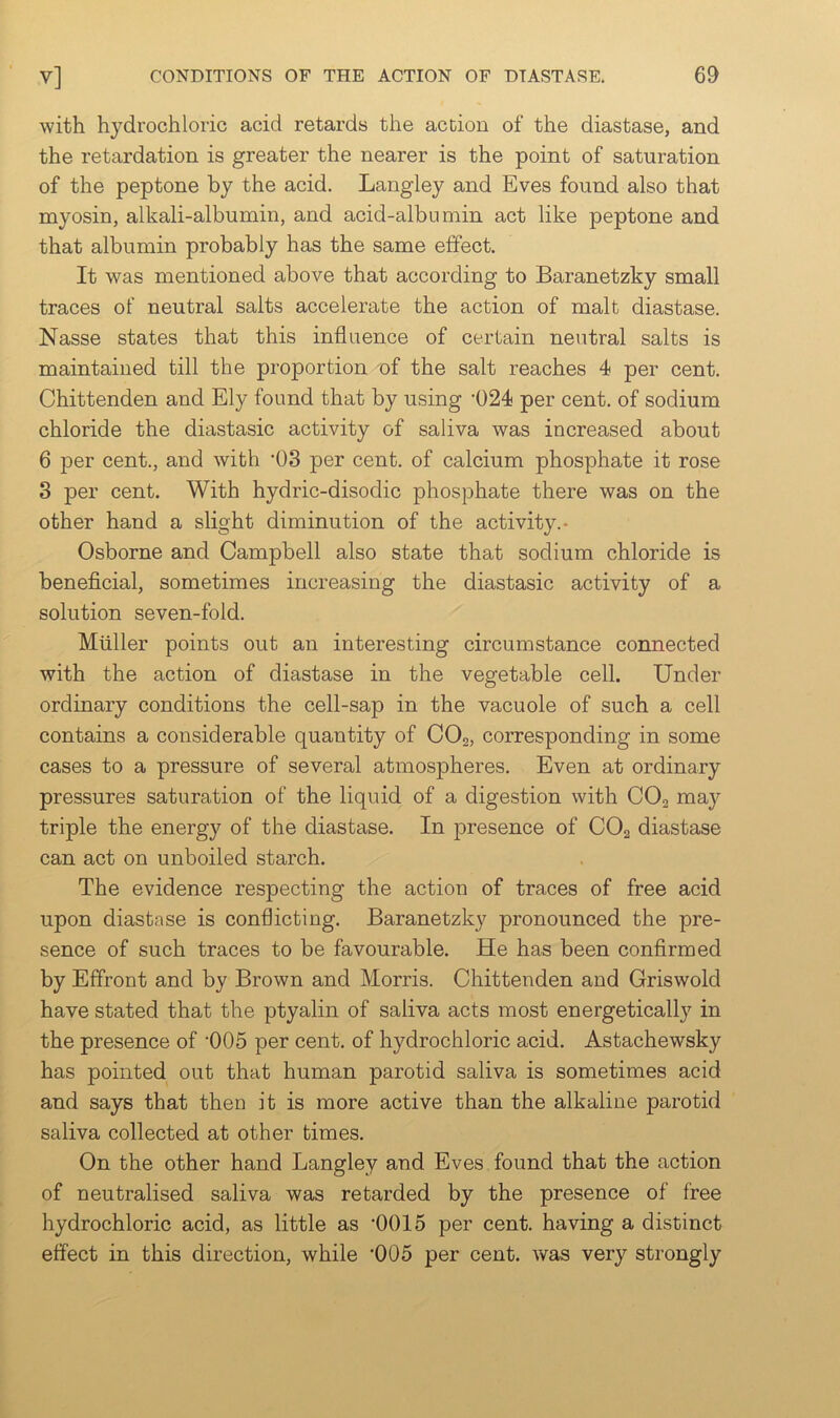 with hydrochloric acid retards the action of the diastase, and the retardation is greater the nearer is the point of saturation of the peptone by the acid. Langley and Eves found also that myosin, alkali-albumin, and acid-albumin act like peptone and that albumin probably has the same effect. It was mentioned above that according to Baranetzky small traces of neutral salts accelerate the action of malt diastase. Nasse states that this influence of certain neutral salts is maintained till the proportion of the salt reaches 4 per cent. Chittenden and Ely found that by using ‘024 per cent, of sodium chloride the diastasic activity of saliva was increased about 6 per cent., and with *03 per cent, of calcium phosphate it rose 3 per cent. With hydric-disodic phosphate there was on the other hand a slight diminution of the activity.- Osborne and Campbell also state that sodium chloride is beneficial, sometimes increasing the diastasic activity of a solution seven-fold. Muller points out an interesting circumstance connected with the action of diastase in the vegetable cell. Under ordinary conditions the cell-sap in the vacuole of such a cell contains a considerable quantity of CO2, corresponding in some cases to a pressure of several atmospheres. Even at ordinary pressures saturation of the liquid of a digestion with CO2 may triple the energy of the diastase. In presence of CO2 diastase can act on unboiled starch. The evidence respecting the action of traces of free acid upon diastase is conflicting. Baranetzky pronounced the pre- sence of such traces to be favourable. He has been confirmed by Effront and by Brown and Morris. Chittenden and Griswold have stated that the ptyalin of saliva acts most energetically in the presence of '005 per cent, of hydrochloric acid. Astachewsky has pointed out that human parotid saliva is sometimes acid and says that then it is more active than the alkaline parotid saliva collected at other times. On the other hand Langley and Eves found that the action of neutralised saliva was retarded by the presence of free hydrochloric acid, as little as ‘OOIS per cent, having a distinct effect in this direction, while '005 per cent, was very strongly